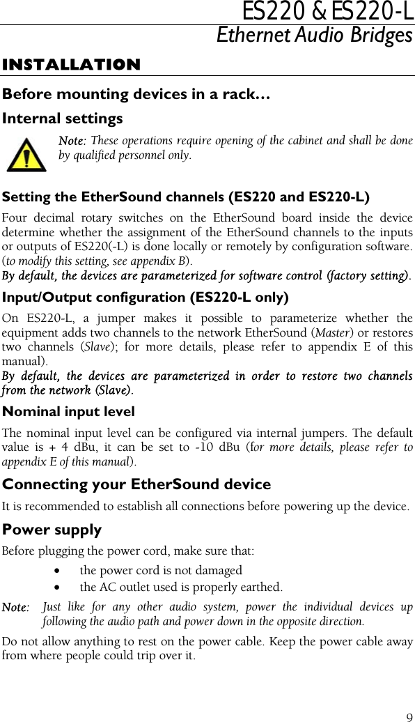 ES220 &amp; ES220-L Ethernet Audio Bridges INSTALLATION Before mounting devices in a rack… Internal settings Note: These operations require opening of the cabinet and shall be done by qualified personnel only.  Setting the EtherSound channels (ES220 and ES220-L) Four decimal rotary switches on the EtherSound board inside the device determine whether the assignment of the EtherSound channels to the inputs or outputs of ES220(-L) is done locally or remotely by configuration software. (to modify this setting, see appendix B).  By default, the devices are parameterized for software control (factory setting). Input/Output configuration (ES220-L only) On ES220-L, a jumper makes it possible to parameterize whether the equipment adds two channels to the network EtherSound (Master) or restores two channels (Slave); for more details, please refer to appendix E of this manual).  By default, the devices are parameterized in order to restore two channels from the network (Slave). Nominal input level The nominal input level can be configured via internal jumpers. The default value is + 4 dBu, it can be set to -10 dBu (for more details, please refer to appendix E of this manual). Connecting your EtherSound device It is recommended to establish all connections before powering up the device. Power supply Before plugging the power cord, make sure that: •  the power cord is not damaged •  the AC outlet used is properly earthed. Note:  Just like for any other audio system, power the individual devices up following the audio path and power down in the opposite direction. Do not allow anything to rest on the power cable. Keep the power cable away from where people could trip over it.  9