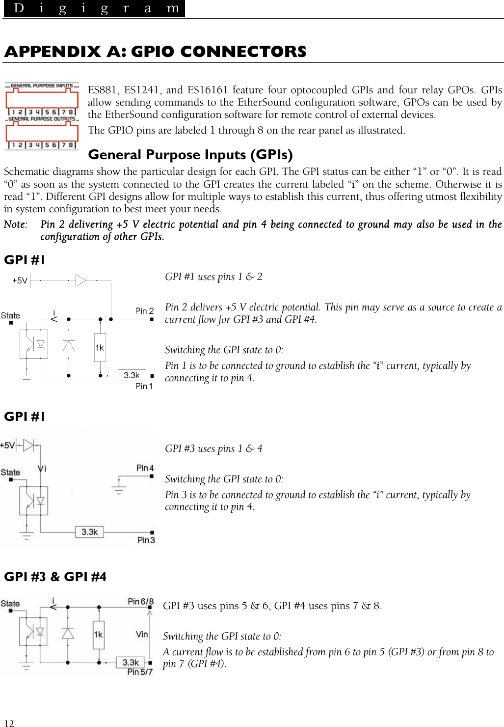  D i g i g r a m   12 APPENDIX A: GPIO CONNECTORS  ES881, ES1241, and ES16161 feature four optocoupled GPIs and four relay GPOs. GPIs allow sending commands to the EtherSound configuration software, GPOs can be used by the EtherSound configuration software for remote control of external devices. The GPIO pins are labeled 1 through 8 on the rear panel as illustrated. General Purpose Inputs (GPIs) Schematic diagrams show the particular design for each GPI. The GPI status can be either “1” or “0”. It is read “0” as soon as the system connected to the GPI creates the current labeled “i” on the scheme. Otherwise it is read “1”. Different GPI designs allow for multiple ways to establish this current, thus offering utmost flexibility in system configuration to best meet your needs. Note:  Pin 2 delivering +5 V electric potential and pin 4 being connected to ground may also be used in the configuration of other GPIs. GPI #1 GPI #1 uses pins 1 &amp; 2  Pin 2 delivers +5 V electric potential. This pin may serve as a source to create a current flow for GPI #3 and GPI #4.  Switching the GPI state to 0: Pin 1 is to be connected to ground to establish the “i” current, typically by connecting it to pin 4.  GPI #1  GPI #3 uses pins 1 &amp; 4  Switching the GPI state to 0: Pin 3 is to be connected to ground to establish the “i” current, typically by connecting it to pin 4.    GPI #3 &amp; GPI #4  GPI #3 uses pins 5 &amp; 6, GPI #4 uses pins 7 &amp; 8.  Switching the GPI state to 0: A current flow is to be established from pin 6 to pin 5 (GPI #3) or from pin 8 to pin 7 (GPI #4). 