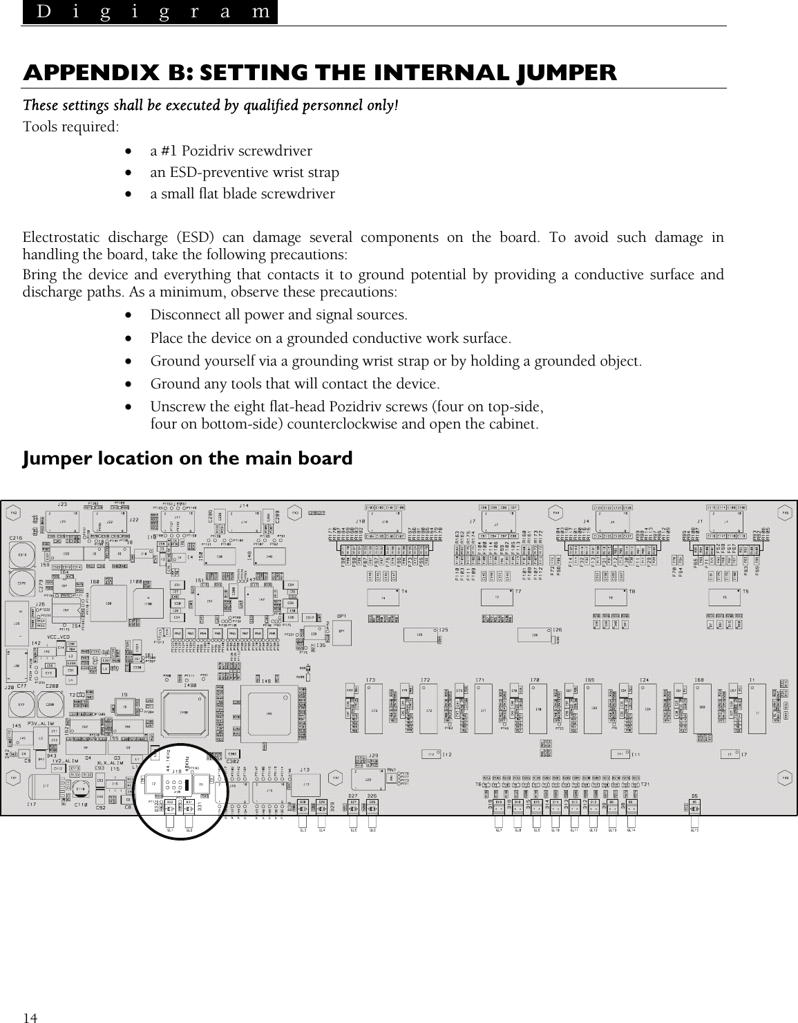  D i g i g r a m   14 APPENDIX B: SETTING THE INTERNAL JUMPER These settings shall be executed by qualified personnel only! Tools required: • a #1 Pozidriv screwdriver • an ESD-preventive wrist strap • a small flat blade screwdriver  Electrostatic discharge (ESD) can damage several components on the board. To avoid such damage in handling the board, take the following precautions: Bring the device and everything that contacts it to ground potential by providing a conductive surface and discharge paths. As a minimum, observe these precautions: • Disconnect all power and signal sources. • Place the device on a grounded conductive work surface. • Ground yourself via a grounding wrist strap or by holding a grounded object. • Ground any tools that will contact the device. • Unscrew the eight flat-head Pozidriv screws (four on top-side, four on bottom-side) counterclockwise and open the cabinet. Jumper location on the main board   