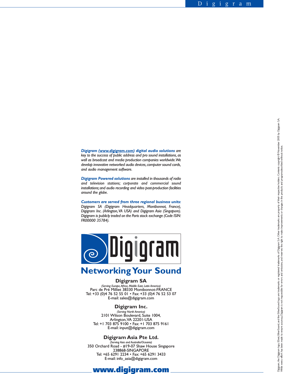 DigigramDigigram (www.digigram.com) digital audio solutions arekey to the success of public address and pro sound installations, aswell as broadcast and media production companies worldwide.Wedevelop innovative networked audio devices, computer sound cards,and audio management software.Digigram Powered solutions are installed in thousands of radioand television stations; corporate and commercial soundinstallations; and audio recording and video post-production facilitiesaround the globe.Customers are served from three regional business units:Digigram SA (Digigram Headquarters, Montbonnot, France),Digigram Inc. (Arlington,VA USA) and Digigram Asia (Singapore).Digigram is publicly traded on the Paris stock exchange (Code ISIN:FR00000 35784).www.digigram.comDigigram SA(Serving Europe, Africa, Middle East, Latin America)Parc de Pré Milliet 38330 Montbonnot-FRANCETel: +33 (0)4 76 52 55 01 • Fax: +33 (0)4 76 52 53 07E-mail: sales@digigram.comDigigram Inc.(Serving North America)2101 Wilson  Boulevard, Suite  1004,Arlington,VA 22201-USATel: +1 703 875 9100 • Fax: +1 703 875 9161E-mail: input@digigram.comDigigram Asia Pte Ltd.(Serving Asia and Australia/Oceania)350 Orchard Road - #19-07 Shaw House Singapore 238868-SINGAPORETel: +65 6291 2234 • Fax: +65 6291 3433E-mail: info_asia@digigram.comNetworking Your  SoundDigigram, the Digigram logo, ESnet, EtherSound, and the EtherSound logo are trademarks or registered trademarks of Digigram S.A. Other trademarks are property of their respective holders. Contents copyright © November 2005 by Digigram S.A.While every effort has been made to ensure accuracy, Digigram is not responsible for errors and omissions, and reserves the right to make improvements or changes in the products and programsdescribed without notice.