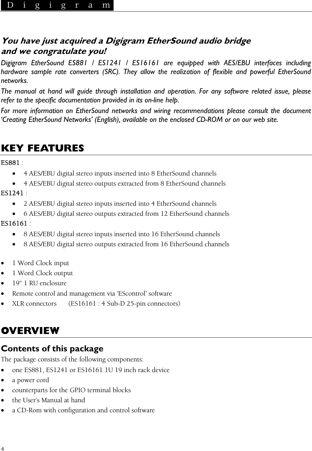  D i g i g r a m   4  You have just acquired a Digigram EtherSound audio bridge   and we congratulate you! Digigram EtherSound ES881 / ES1241 / ES16161 are equipped with AES/EBU interfaces including hardware sample rate converters (SRC). They allow the realization of flexible and powerful EtherSound networks. The manual at hand will guide through installation and operation. For any software related issue, please refer to the specific documentation provided in its on-line help. For more information on EtherSound networks and wiring recommendations please consult the document ‘Creating EtherSound Networks’ (English), available on the enclosed CD-ROM or on our web site.   KEY FEATURES ES881 : • 4 AES/EBU digital stereo inputs inserted into 8 EtherSound channels • 4 AES/EBU digital stereo outputs extracted from 8 EtherSound channels ES1241 : • 2 AES/EBU digital stereo inputs inserted into 4 EtherSound channels • 6 AES/EBU digital stereo outputs extracted from 12 EtherSound channels ES16161 : • 8 AES/EBU digital stereo inputs inserted into 16 EtherSound channels • 8 AES/EBU digital stereo outputs extracted from 16 EtherSound channels  • 1 Word Clock input • 1 Word Clock output • 19“ 1 RU enclosure • Remote control and management via ‘EScontrol’ software • XLR connectors  (ES16161 : 4 Sub-D 25-pin connectors)  OVERVIEW Contents of this package The package consists of the following components: • one ES881, ES1241 or ES16161 1U 19 inch rack device • a power cord • counterparts for the GPIO terminal blocks • the User’s Manual at hand • a CD-Rom with configuration and control software  