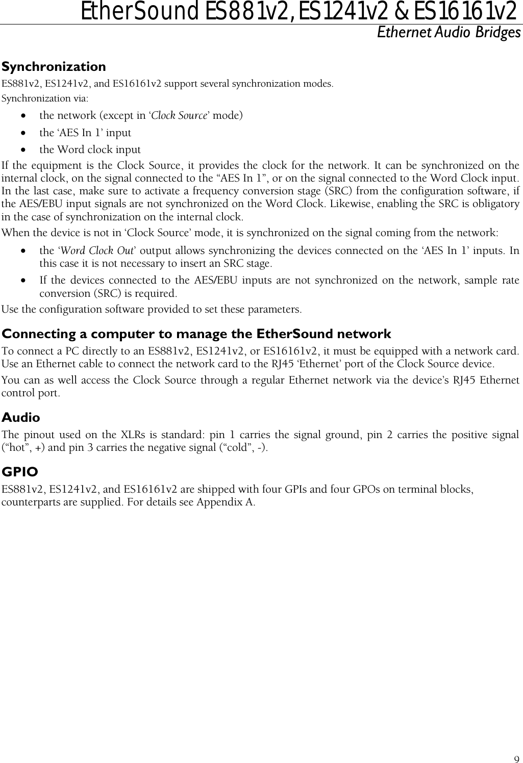  EtherSound ES881v2, ES1241v2 &amp; ES16161v2 Ethernet Audio Bridges  9 onization modes. cept in ‘Clock Source’ mode)  e Word Clock input. lon software, if  Word Clock. Likewise, enabling the SRC is obligatory  coming from the network: lock Out’ output allows synchronizing the devices connected on the ‘AES In 1’ inputs. In C stage.  AES/EBU inputs are not synchronized on the network, sample rate  to manage the EtherSound network thernet cable to connect the network card to the RJ45 ‘Ethernet’ port of the Clock Source device. ell access the Clock Source through a regular Ethernet network via the device’s RJ45 Ethernet T e(“hot”, +) and pin 3 carriGPIO ES881v2, ES1241v2, andcounterparts are suppliedSynchronization ES881v2, ES1241v2, and ES16161v2 support several synchrSynchronization via: • the network (ex• the ‘AES In 1’ input • the Word clock input If the equipment is the Clock Source, it provides the clock for the network. It can be synchronized on theinternal clock, on the signal connected to the “AES In 1”, or on the signal connected to thIn the  ast case, make sure to activate a frequency conversion stage (SRC) from the configuratithe AES/EBU input signals are not synchronized on thein the case of synchronization on the internal clock.  When the device is not in ‘Clock Source’ mode, it is synchronized on the signal• the ‘Word Cthis case it is not necessary to insert an SR• If the devices connected to theconversion (SRC) is required. Use the configuration software provided to set these parameters. Connecting a computerTo connect a PC directly to an ES881v2, ES1241v2, or ES16161v2, it must be equipped with a network card. Use an EYou can as wcontrol port. Audio  XLRs is standard: pin 1 carries the signal ground, pin 2 carries the positive signal es the negative signal (“cold”, -).  ES16161v2 are shipped with four GPIs and four GPOs on terminal blocks, . For details see Appendix A. he pinout used on th