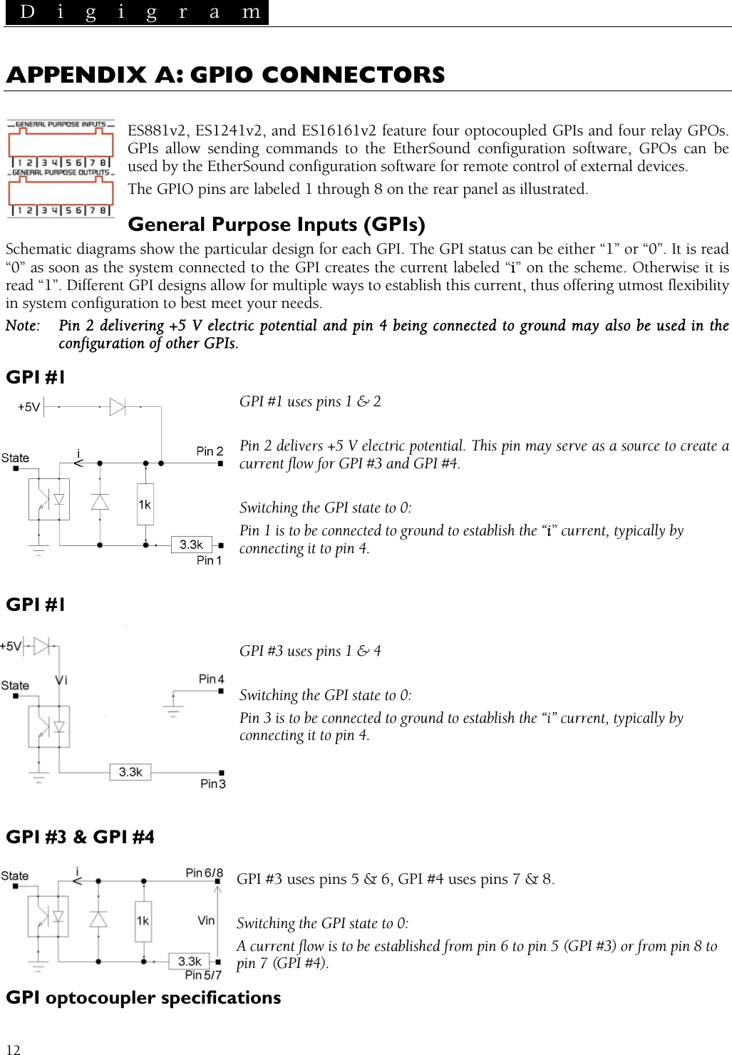  D i g i g r a m   12 APPENDIX A: GPIO CONNECTORS  ES881v2, ES1241v2, and ES161  four relay GPOs. GPIs allow sending commands to th GPOs can be used by the EtherSound configuration so vices. The GPIO p abelGeneral Purpose Inputs ( show the particular design for each GPI. The GPI status can be either “1” or “0”. It is read stem connected to the GPI creates the current lab led “i” on the scheme. Otherwise it is erent GPI designs allow for multiple ways to e  offering utmost flexibility figuration to best meet your needs. g +5 V electric  d pin 4 being  ground may   the of other GPIs. GPI #1 uses pins 1 &amp; 2  current flow for GPI #3 and GPI #4.  tate to 0: Pin 1 is to be ically by connecting it to   GPI #3 uses pins 1 &amp; 4  Switching the GPI state to Pin 3 is to be connected to ground to establish the “i” current, typically by    &amp; GPI #4  GPI #3 uses pins 5 &amp; 6, GP .  Switching the GPI state to 0: A current flow r from pin 8 to pin 7 (GPI #4)GPI optocoupler specif 61v2 feature four optocoupled GPIs ande EtherSound configuration software, ftware for remote control of external deins are l ed 1 through 8 on the rear panel as illustrated. GPIs) Schematic diagrams“0” as soon as the syread “1”. Diffin system conestablish this current, thusNote:  Pin 2 deliverinconfiguration GPI #1 potential an connected to  also be used inPin 2 delivers +5 V electric potential. This pin may serve as a source to create a Switching the GPI s connected to ground to establish the “i” current, typpin 4. GPI #1 0: connecting it to pin 4.  GPI #3I #4 uses pins 7 &amp; 8 is to be established from pin 6 to pin 5 (GPI #3) o. ications 