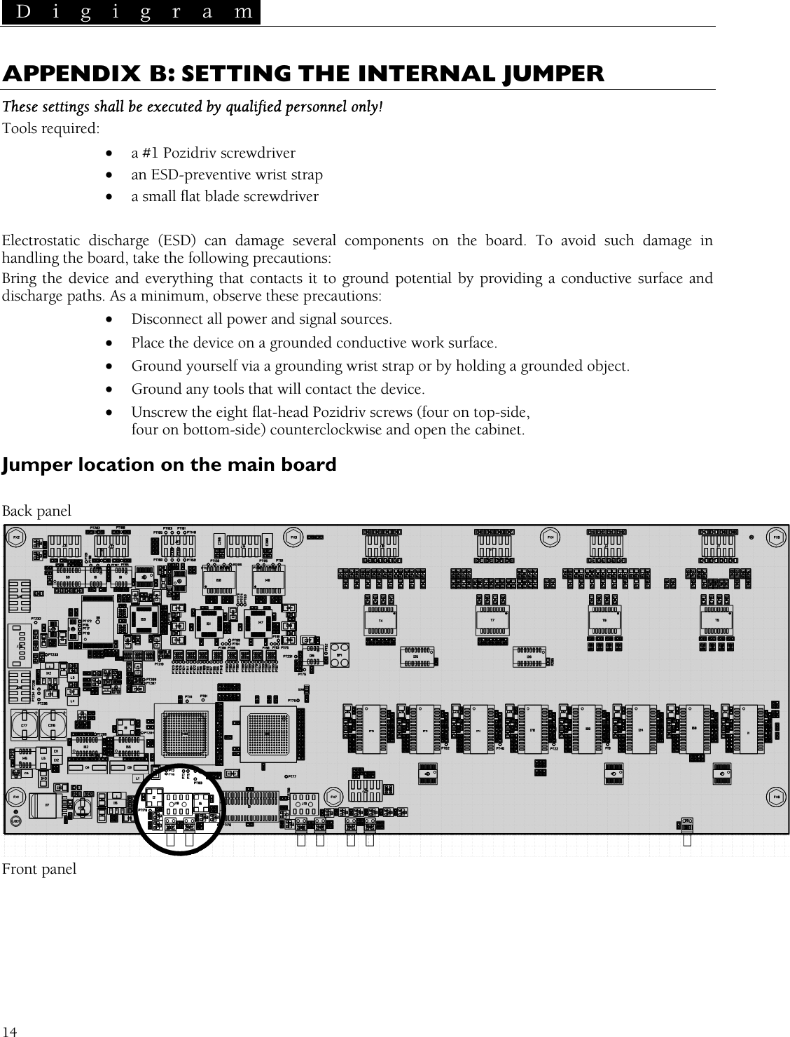  D i g i g r a m   14 A X ING THE INTERNAL JUMPER PPENDI  B: SETTThese settings shall be executed by qualified perso !  a #1 Pozidriv screwdriver • an ESD-preventive wrist strap rewdriver Electrostatic discharge (ESD) can damage several components on the board. To avoid such damage in andling the board, take the following precautions:  ground potential by providing a conductive surface and utions: • Ground any tools that will contact the device. • head Pozidriv screws (four on top-side, -side) counterclockwise and open the cabinet. Jumper location on the main board nnel onlyTools required: •• a small flat blade sc hBring the device and everything that contacts it todischarge paths. As a minimum, observe these preca• Disconnect all power and signal sources. • Place the device on a grounded conductive work surface. • Ground yourself via a grounding wrist strap or by holding a grounded object. Unscrew the eight flat-four on bottom Back panel  Front panel 