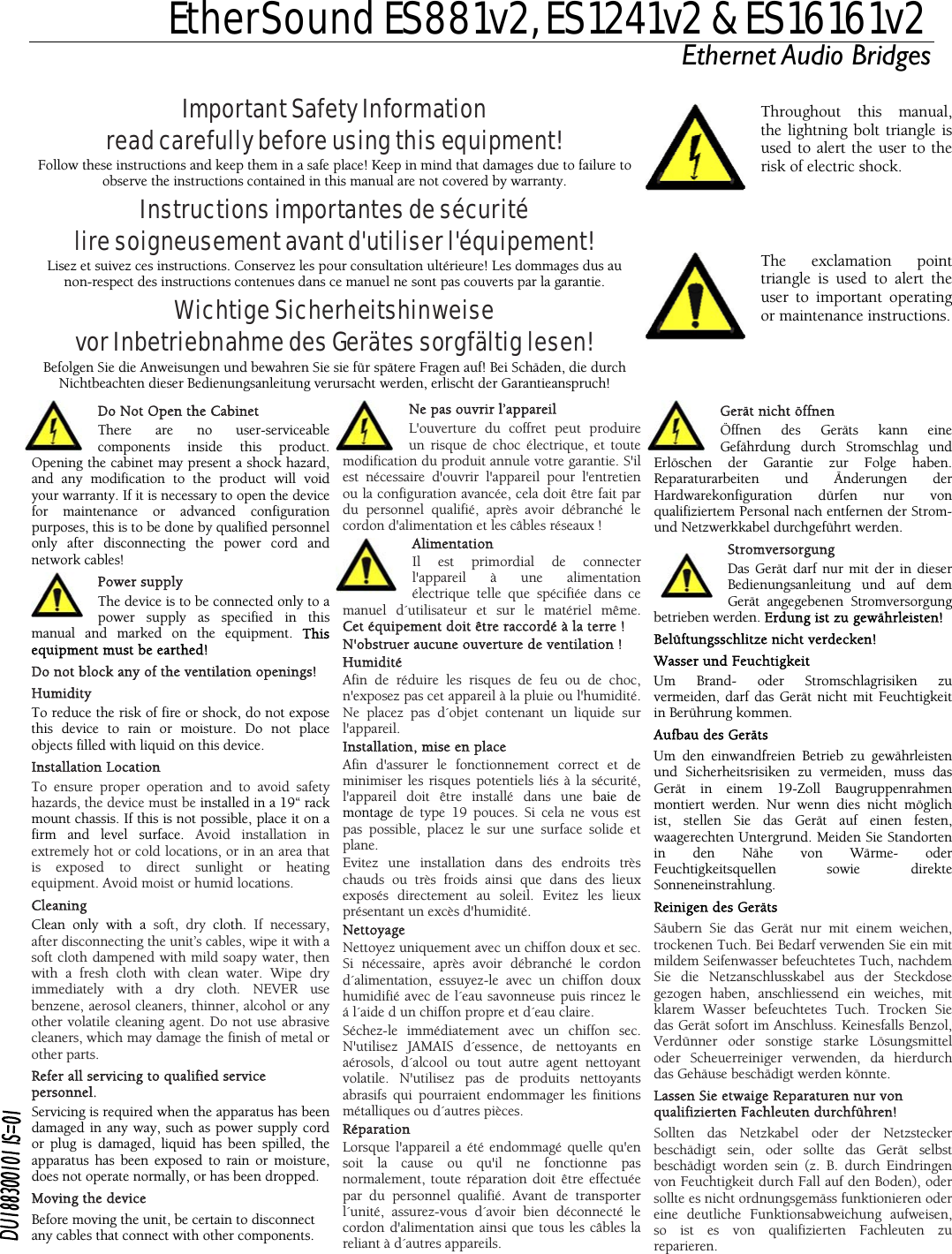  EtherSound ES881v2, ES1241v2 &amp; ES16161v2 Ethernet Audio Bridges  network camodificatioAlimentation rdial de connecter uire les risques de feu ou de choc, , mise en place ment correct et de une installation dans des endroits très iquement avec un chiffon doux et sec. n sec. areil a été endommagé quelle qu&apos;en Important Safety Information read carefully before using this equipment! Follow these instructions and keep them in a safe place! Keep in mind that damages due to failure to observe the instructions contained in this manual are not covered by warranty. Instructions importantes de sécurité lire soigneusement avant d&apos;utiliser l&apos;équipement! Lisez et suivez ces instructions. Conservez les pour consultation ultérieure! Les dommages dus au non-respect des instructions contenues dans ce manuel ne sont pas couverts par la garantie. Wichtige Sicherheitshinweise vor Inbetriebnahme des Gerätes sorgfältig lesen! Befolgen Sie die Anweisungen und bewahren Sie sie für spätere Fragen auf! Bei Schäden, die durch Nichtbeachten dieser Bedienungsanleitung verursacht werden, erlischt der Garantieanspruch!  Throughout this manual, the lightning bolt triangle is used to alert the user to the risk of electric shock.   The exclamation point triangle is used to alert the user to important operating or maintenance instructions.  Do Not Open the Cabinet  There are no user-serviceable components inside this product. Opening the cabinet may present a shock hazard, and any modification to the product will void your warranty. If it is necessary to open the device for maintenance or advanced configuration purposes, this is to be done by qualified personnel only after disconnecting the power cord and bles! Power supply The device is to be connected only to a power supply as specified in this manual and marked on the equipment. This equipment must be earthed! maDo not block any of the ventilation openings! Humidity To reduce the risk of fire or shock, do not expose this device to rain or moisture. Do not place objects filled with liquid on this device. Installation Location To ensure proper operation and to avoid safety hazards, the device must be installed in a 19“ rack mount chassis. If this is not possible, place it on a firm and level surface. Avoid installation in extremely hot or cold locations, or in an area that is exposed to direct sunlight or heating equipment. Avoid moist or humid locations. Cleaning Clean only with a soft, dry cloth.  If necessary, after disconnecting the unit’s cables, wipe it with a soft cloth dampened with mild soapy water, then with a fresh cloth with clean water. Wipe dry immediately with a dry cloth. NEVER use benzene, aerosol cleaners, thinner, alcohol or any other volatile cleaning agent. Do not use abrasive cleaners, which may damage the finish of metal or other parts. Refer all servicing to qualified service personnel. Servicing is required when the apparatus has been damaged in any way, such as power supply cord or plug is damaged, liquid has been spilled, the apparatus has been exposed to rain or moisture, does not operate normally, or has been dropped. Moving the device Before moving the unit, be certain to disconnect any cables that connect with other components. Ne pas ouvrir l’appareil L&apos;ouverture du coffret peut produire un risque de choc électrique, et toute n du produit annule votre garantie. S&apos;il est nécessaire d&apos;ouvrir l&apos;appareil pour l&apos;entretien ou la configuration avancée, cela doit être fait par du personnel qualifié, après avoir débranché le cordon d&apos;alimentation et les câbles réseaux ! Il est primol&apos;appareil à une alimentation électrique telle que spécifiée dans ce tilisateur et sur le matériel même.Cet équipement doit être raccordé à la terre ! N&apos;obstruer aucune ouverture de ventilation ! nuel d´Humidité Afin de rédun&apos;exposez pas cet appareil à la pluie ou l&apos;humidité. Ne placez pas d´objet contenant un liquide sur l&apos;appareil. InstallationAfin d&apos;assurer le fonctionneminimiser les risques potentiels liés à la sécurité, l&apos;appareil doit être installé dans une baie de montage de type 19 pouces. Si cela ne vous est pas possible, placez le sur une surface solide et plane. Evitez chauds ou très froids ainsi que dans des lieux exposés directement au soleil. Evitez les lieux présentant un excès d&apos;humidité. Nettoyage Nettoyez unSi nécessaire, après avoir débranché le cordon d´alimentation, essuyez-le avec un chiffon doux humidifié avec de l´eau savonneuse puis rincez le á l´aide d un chiffon propre et d´eau claire. Séchez-le immédiatement avec un chiffoN&apos;utilisez JAMAIS d´essence, de nettoyants en aérosols, d´alcool ou tout autre agent nettoyant volatile. N&apos;utilisez pas de produits nettoyants abrasifs qui pourraient endommager les finitions métalliques ou d´autres pièces. Réparation Lorsque l&apos;appsoit la cause ou qu&apos;il ne fonctionne pas normalement, toute réparation doit être effectuée par du personnel qualifié. Avant de transporter l´unité, assurez-vous d´avoir bien déconnecté le cordon d&apos;alimentation ainsi que tous les câbles la reliant à d´autres appareils. Gerät nicht öffnen  Öffnen des Geräts kann eine Gefährdung durch Stromschlag und Erlöschen der Garantie zur Folge haben. Reparaturarbeiten und Änderungen der Hardwarekonfiguration dürfen nur von qualifiziertem Personal nach entfernen der Strom- und Netzwerkkabel durchgeführt werden. Stromversorgung Das Gerät darf nur mit der in dieser Bedienungsanleitung und auf dem Gerät angegebenen Stromversorgung betrieben werden. Erdung ist zu gewährleisten! Belüftungsschlitze nicht verdecken! Wasser und Feuchtigkeit Um Brand- oder Stromschlagrisiken zu vermeiden, darf das Gerät nicht mit Feuchtigkeit in Berührung kommen. Aufbau des Geräts Um den einwandfreien Betrieb zu gewährleisten und Sicherheitsrisiken zu vermeiden, muss das Gerät in einem 19-Zoll Baugruppenrahmen montiert werden. Nur wenn dies nicht möglich ist, stellen Sie das Gerät auf einen festen, waagerechten Untergrund. Meiden Sie Standorten in den Nähe von Wärme- oder Feuchtigkeitsquellen sowie direkte Sonneneinstrahlung. Reinigen des Geräts Säubern Sie das Gerät nur mit einem weichen, trockenen Tuch. Bei Bedarf verwenden Sie ein mit mildem Seifenwasser befeuchtetes Tuch, nachdem Sie die Netzanschlusskabel aus der Steckdose gezogen haben, anschliessend ein weiches, mit klarem Wasser befeuchtetes Tuch. Trocken Sie das Gerät sofort im Anschluss. Keinesfalls Benzol, Verdünner oder sonstige starke Lösungsmittel oder Scheuerreiniger verwenden, da hierdurch das Gehäuse beschädigt werden könnte. Lassen Sie etwaige Reparaturen nur von qualifizierten Fachleuten durchführen! Sollten das Netzkabel oder der Netzstecker beschädigt sein, oder sollte das Gerät selbst beschädigt worden sein (z. B. durch Eindringen von Feuchtigkeit durch Fall auf den Boden), oder sollte es nicht ordnungsgemäss funktionieren oder eine deutliche Funktionsabweichung aufweisen, so ist es von qualifizierten Fachleuten zu reparieren. 