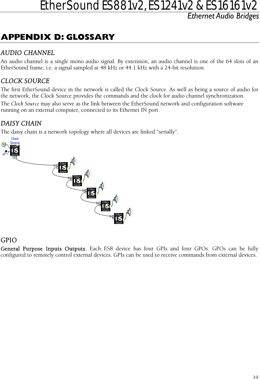  EtherSound ES881v2, ES1241v2 &amp; ES16161v2 Ethernet Audio Bridges  19 APPENDIX D: GLOSSARY AUDIO CHANNEL An audio channel is a single mono audio signal. By extension, an audio channel is one of the 64 slots of an EtherSound frame, i.e. a signal sampled at 48 kHz or 44.1 kHz with a 24-bit resolution. CLOCK SOURCE The first EtherSound device in the network is called the Clock Source. As well as being a source of audio for the network, the Clock Source provides the commands and the clock for audio channel synchronization. The Clock Source may also serve as the link between the EtherSound network and configuration software running on an external computer, connected to its Ethernet IN port. DAISY CHAIN The daisy chain is a network topology where all devices are linked “serially”. Clock Source  GPIO  can be used to receive commands from external devices. General Purpose Inputs Outputs. Each ES8 device has four GPIs and four GPOs. GPOs can be fullyconfigured to remotely control external devices. GPIs 