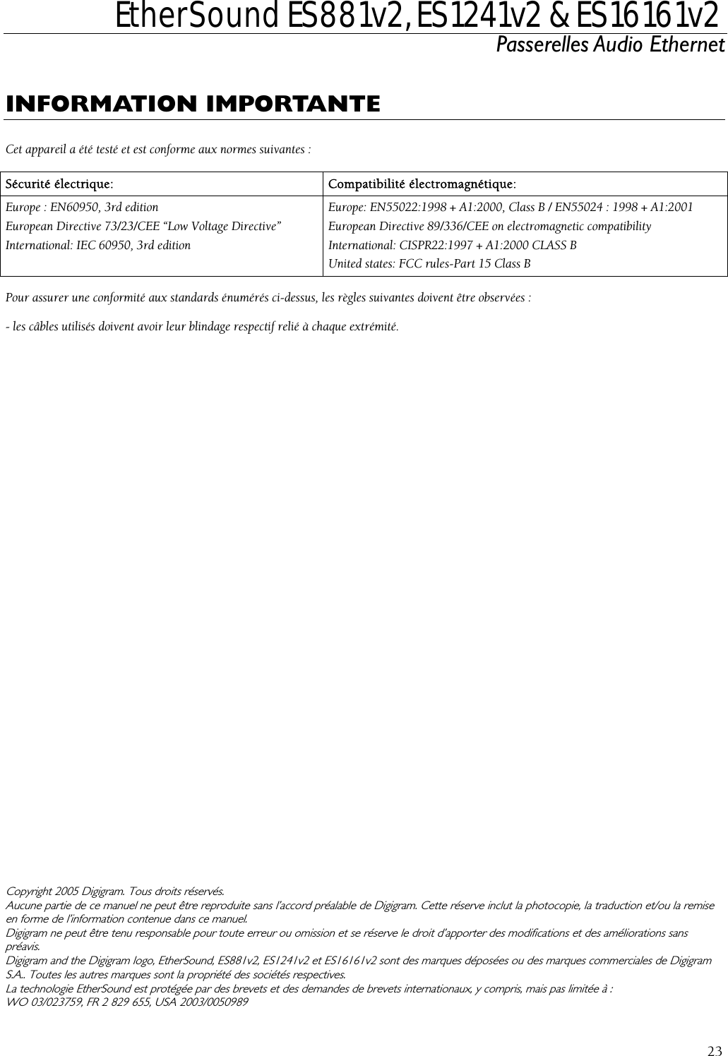  EtherSound ES881v2, ES1241v2 &amp; ES16161v2 Passerelles Audio Ethernet  23  INFORMATION IMPORTANTE  C Sécet appareil a été testé et est conforme aux normes suivantes : urité électrique:  Compatibilité électromagnétique: EurEurope : EN60950, 3rd edition  Europe: EN55022:1998 + A1:2000, Class B / EN55024 : 1998 + A1:2001 opean Directive 73/23/CEE “Low Voltage Directive”  European Directive 89/336/CEE on electromagnetic compatibility International: IEC 60950, 3rd edition  International: CISPR22:1997 + A1:2000 CLASS B United states: FCC rules-Part 15 Class B  Pou - les câb                        CopyrigAucuen Digigram ne peupréavis. DigigramS.A.. TouLa technWO 03r assurer une conformité aux standards énumérés ci-dessus, les règles suivantes doivent être observées : les utilisés doivent avoir leur blindage respectif relié à chaque extrémité.  ht 2005 Digigram. Tous droits réservés. ne partie de ce manuel ne peut être reproduite sans l’accord préalable de Digigram. Cette réserve inclut la photocopie, la traduction et/ou la remise forme de l’information contenue dans ce manuel. t être tenu responsable pour toute erreur ou omission et se réserve le droit d’apporter des modifications et des améliorations sans  and the Digigram logo, EtherSound, ES881v2, ES1241v2 et ES16161v2 sont des marques déposées ou des marques commerciales de Digigram tes les autres marques sont la propriété des sociétés respectives.  ologie EtherSound est protégée par des brevets et des demandes de brevets internationaux, y compris, mais pas limitée à : /023759, FR 2 829 655, USA 2003/0050989 