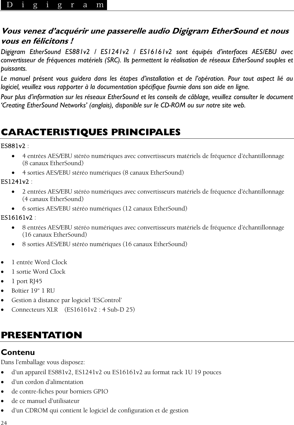  D i g i g r a m   24  / ES16161v2 sont équipés d’interfaces AES/EBU avec ion de réseaux EtherSound souples et  guidera dans les étap  au ntatis réseaux EtherSou onsulter le document ‘Creating EtherSound Networks’ (anglais), dispon  site web.  LES Vous venez d’acquérir une passerelle audio Digigram EtherSound et nous vous en félicitons ! Digigram EtherSound ES881v2 / ES1241v2onvertisseur de fréquences matériels (SRC). Ils permettent la réalisatcpuissants. Le manuel présent vous es d’installation et de l’opération. Pour tout aspect liélogiciel, veuillez vous rapporter à la docume on spécifique fournie dans son aide en ligne. Pour plus d’information sur le nd et les conseils de câblage, veuillez cible sur le CD-ROM ou sur notre CARACTERISTIQUES PRINCIPAES881v2 : • 4 entrées AES/EBU stéréo numériques avec convertisseurs matériels de fréquence d’échantillonnage  (8 canaux EtherSound) • 4 sorties AES/EBU stéréo numériques (8 canaux EtherSound) S1241v2 : • 2 entrées AES/EBU stéréo numériques avec convertisseurs matériels de fréquence d’échantillonnage  (4 canaux EtherSound) • 6 sorties AES/EBU stéréo numériques (12 canaux EtherSound) S16161v2 : • 8 entrées AES/EBU stéréo numériques avec convertisseurs matériels de fréquence d’échantillonnage  (16 canaux EtherSound) • 8 sorties AES/EBU stéréo numériques (16 canaux EtherSound)  1 entrée Word Clock  1 sortie Word Clock  1 port RJ45  Boîtier 19“ 1 RU  Gestion à distance par logiciel ‘ESControl’  Connecteurs XLR  (ES16161v2 : 4 Sub-D 25) RESENTATION EE •••••• PContenu i• d’un CDROM qui contient le logiciel de configuration et de gestion Dans l’emballage vous disposez: • d’un appareil ES881v2, ES1241v2 ou ES16161v2 au format rack 1U 19 pouces • d’un cordon d’alimentat on • de contre-fiches pour borniers GPIO • de ce manuel d’utilisateur 