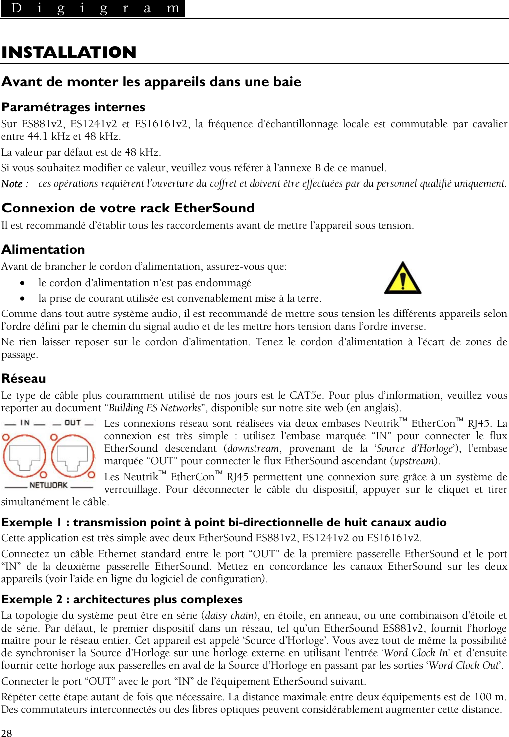  D i g i g r a m   28  D i g i g r a m   28 INSTALLATION AvPaS1241v2 et ES16161v2, la fréquence d’échantillonnage locale est commutable par cavalier La valeSi vous souh  B de ce manuel.  co et et doivent être effectuées par du personnel qualifié uniquement. Coraccordements avant de mettre l’appareil sous tension. AliAvant de brancher le cordon d’alimentation, assurez-vous que: Comme dans tout autre système audio, il est recommandé de mettre sous tension les différents appareils selon hemin du signal audio et de les mettre hors tension dans l’ordre inverse. Ne   cordon d’alimentation à l’écart de zones de assage. Réseau Le type de câble plus couramment utilisé de nos jours est le CAT5e. Pour plus d’information, veuillez vous reporter au document “Building ES Networks”, disponible sur notre site web (en anglais). Les connexions réseau sont réalisées via deux embases NeutrikTM EtherConTM RJ45. La connexion est très simple : utilisez l’embase marquée “IN” pour connecter le flux EtherSound descendant (downstream, provenant de la ‘Source d’Horloge’), l’embase marquée “OUT” pour connecter le flux EtherSound ascendant (upstream). Les NeutrikTM EtherConTM RJ45 permettent une connexion sure grâce à un système de verrouillage. Pour déconnecter le câble du dispositif, appuyer sur le cliquet et tirer simultanément le câble. Exemple 1 : transmission point à point bi-directionnelle de huit canaux audio Cette application est très simple avec deux EtherSound ES881v2, ES1241v2 ou ES16161v2. Connectez un câble Ethernet standard entre le port “OUT” de la première passerelle EtherSound et le port “IN” de la deuxième passerelle EtherSound. Mettez en concordance les canaux EtherSound sur les deux appareils (voir l’aide en ligne du logiciel de configuration). Exemple 2 : architectures plus complexes La topologie du système peut être en série (daisy chain), en étoile, en anneau, ou une combinaison d’étoile et de série. Par défaut, le premier dispositif dans un réseau, tel qu’un EtherSound ES881v2, fournit l’horloge maître pour le réseau entier. Cet appareil est appelé ‘Source d’Horloge’. Vous avez tout de même la possibilité de synchroniser la Source d’Horloge sur une horloge externe en utilisant l’entrée ‘Word Clock In’ et d’ensuite fournir cette horloge aux passerelles en aval de la Source d’Horloge en passant par les sorties ‘Word Clock Out’. Connecter le port “OUT” avec le port “IN” de l’équipement EtherSound suivant. Répéter cette étape autant de fois que nécessaire. La distance maximale entre deux équipements est de 100 m. Des commutateurs interconnectés ou des fibres optiques peuvent considérablement augmenter cette distance. ant de monter les appareils dans une baie ramétrages internes Sur ES881v2, Eentre 44.1 kHz et 48 kHz. ur par défaut est de 48 kHz. aitez modifier ce valeur, veuillez vous référer à l’annexeNote :  ces opérations requièrent l’ouverture du ffrnnexion de votre rack EtherSound Il est recommandé d’établir tous les mentation • le cordon d’alimentation n’est pas endommagé • la prise de courant utilisée est convenablement mise à la terre. l’ordre défini par le crien laisser reposer sur le cordon d’alimentation. Tenez lep