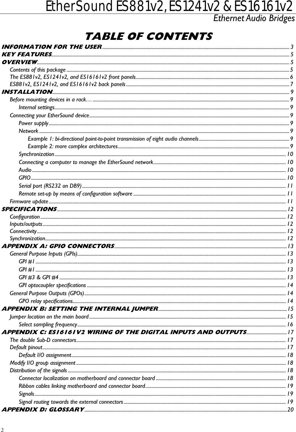  EtherSound ES881v2, ES1241v2 &amp; ES16161v2 Ethernet Audio Bridges  2 TABLE OF CONTENTS INFORMATION FOR THE USER............................................................................................................................................................. 3 KEY FEATURES........................................................................................................................................................................................................ 5 OVERVIEW.................................................................................................................................................................................................................... 5 Contents of this package ...........................................................................................................................................................................................5 The ES881v2, ES1241v2, and ES16161v2 front panels.................................................................................................................................6 ES881v2, ES1241v2, and ES16161v2 back panels .........................................................................................................................................7 INSTALLATION....................................................................................................................................................................................................... 9 Before mounting devices in a rack… .....................................................................................................................................................................9 Internal settings.....................................................................................................................................................................................................9 Connecting your EtherSound device........................................................................................................................................................................9 Power supply..........................................................................................................................................................................................................9 Network ..................................................................................................................................................................................................................9 Example 1: bi-directional point-to-point transmission of eight audio channels............................................................................9 Example 2: more complex architectures................................................................................................................................................9 Synchronization.................................................................................................................................................................................................. 10 Connecting a computer to manage the EtherSound network............................................................................................................... 10 Audio ..................................................................................................................................................................................................................... 10 GPIO...................................................................................................................................................................................................................... 10 Serial port (RS232 on DB9)........................................................................................................................................................................... 11 Remote set-up by means of configuration software ................................................................................................................................11 Firmware update....................................................................................................................................................................................................... 11 SPECIFICATIONS.................................................................................................................................................................................................12 Configuration .............................................................................................................................................................................................................. 12 Inputs/outputs ............................................................................................................................................................................................................ 12 Connectivity................................................................................................................................................................................................................. 12 Synchronization.......................................................................................................................................................................................................... 12 APPENDIX A: GPIO CONNECTORS.................................................................................................................................................13 General Purpose Inputs (GPIs)............................................................................................................................................................................... 13 GPI #1 .................................................................................................................................................................................................................. 13 GPI #1 .................................................................................................................................................................................................................. 13 GPI #3 &amp; GPI #4 .............................................................................................................................................................................................. 13 GPI optocoupler specifications ....................................................................................................................................................................... 14 General Purpose Outputs (GPOs)......................................................................................................................................................................... 14 GPO relay specifications................................................................................................................................................................................... 14 APPENDIX B: SETTING THE INTERNAL JUMPER............................................................................................................15 Jumper location on the main board ..................................................................................................................................................................... 15 Select sampling frequency............................................................................................................................................................................... 16 APPENDIX C: ES16161V2 WIRING OF THE DIGITAL INPUTS AND OUTPUTS..................................17 The double Sub-D connectors................................................................................................................................................................................ 17 Default pinout............................................................................................................................................................................................................ 17 Default I/O assignment.................................................................................................................................................................................... 18 Modify I/O group assignment ................................................................................................................................................................................ 18 Distribution of the signals ....................................................................................................................................................................................... 18 Connector localization on motherboard and connector board ............................................................................................................. 18 Ribbon cables linking motherboard and connector board...................................................................................................................... 19 Signals................................................................................................................................................................................................................... 19 Signal routing towards the external connectors ........................................................................................................................................ 19 APPENDIX D: GLOSSARY..........................................................................................................................................................................20 