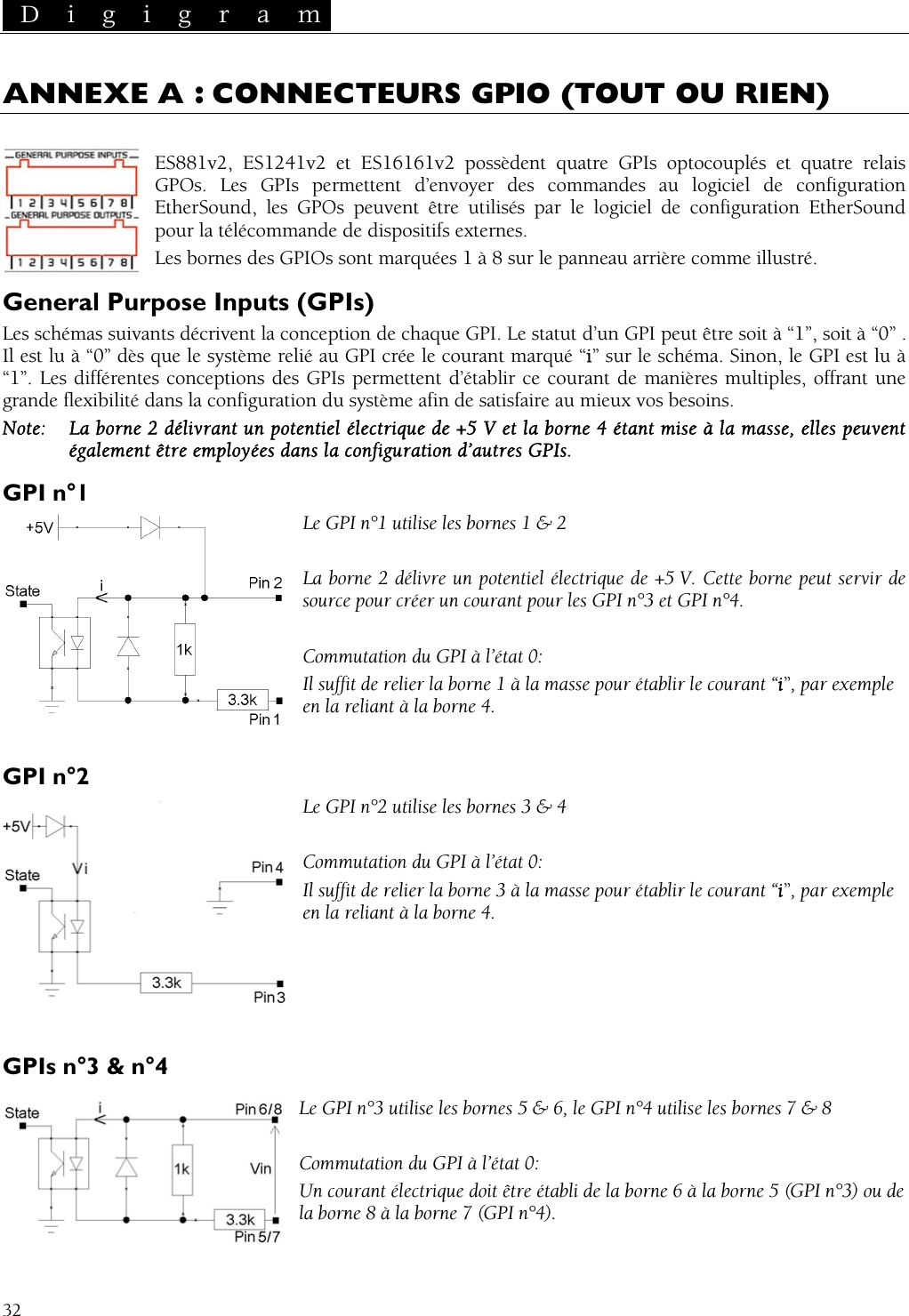  D i g i g r a m   32 ANNEXE A : CONNECTEURS GPIO (TOUT OU RIEN)  ES881v2, ES1241v2 et ES1616 s et quatre relais GPOs. Les GPIs permettent d’envoy  de configuration EtherSound, les GPOs peuvent êt Sound pour la télécommande de disLes bornes des GPIOsInputs (GPIs) crivent la conception de chaque G être soit à “1”, soit à “0” .  système relié au GPI crée le cour a. Sinon, le GPI est lu à érentes conceptions des GPIs permettent d’ét es multiples, offrant une ns la configuration   afin de satisfai os besoins. a borne 2 délivrant un potentie ue de +5 V et la b tant mise à la masalement être employées dans l ation d’autres GPGPI n°1 1 utilise les bornes 1 &amp; 2 e un poten 5 V. Cette borne peut servir de PI n°4.Il suffit de relier la borne 1 à la masse pour établir le courant “i”, par exemple en la reliant à la borne 4.  2 utilise les bor Commutation du GPI à l’état 0: Il suffit de relier la borne 3 à la masse pour établir le courant “i”, par exemple  Le GPI n°3 utilise les bornes e les bornes 7 &amp; 8 du GPI à l’état 0: rant PI n°3) ou de la borne1v2 possèdent quatre GPIs optocoupléer des commandes au logicielre utilisés par le logiciel de configuration Etherpositifs externes.  sont marquées 1 à 8 sur le panneau arrière comme illustré. General Purpose Les schémas suivants déIl est lu à “0” dès que le“1”. Les diffPI. Le statut d’un GPI peut ant marqué “i” sur le schémablir ce courant de manièrgrande flexibilité daNote:  Légdu systèmel électriqa configurre au mieux vorne 4 éIs. se, elles peuvent Le GPI n° La borne 2 délivr tiel électrique de +source pour créer un courant  pour les GPI n°3 et G  Commutation du GPI à l’état 0: GPI n°2 nes 3 &amp; 4 Le GPI n°en la reliant à la borne 4.    GPIs n°3 &amp; n°4  5 &amp; 6, le GPI n°4 utilis Commutation Un cou  électrique doit être établi de la borne 6 à la borne 5 (G 8 à la borne 7 (GPI n°4). 