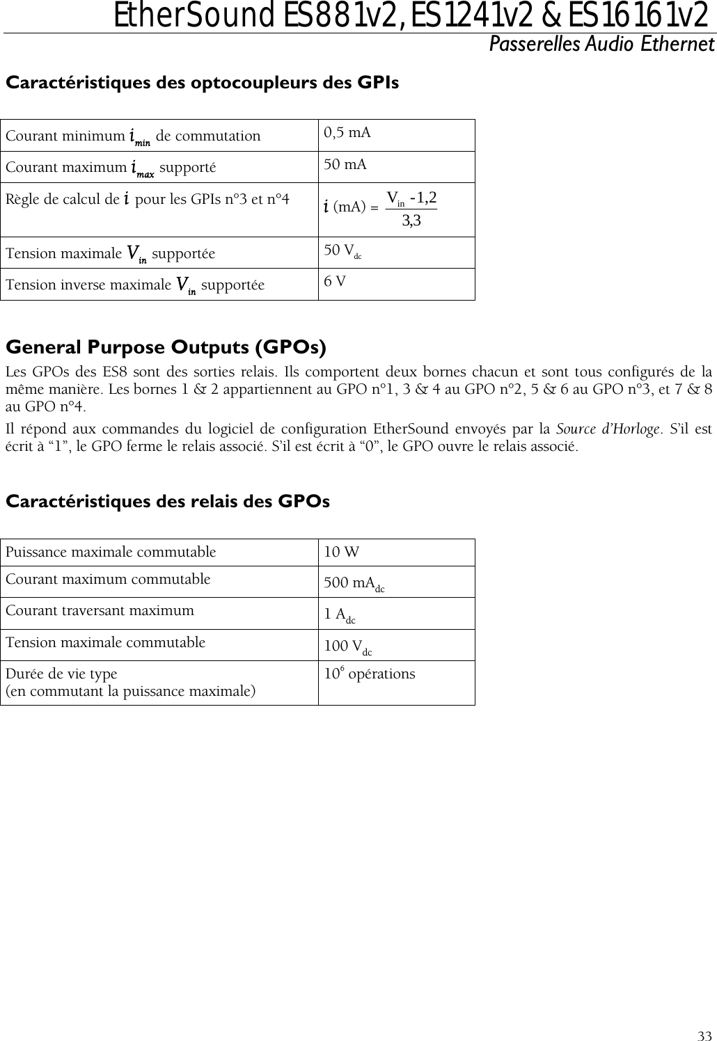  EtherSound ES881v2, ES1241v2 &amp; ES16161v2 Passerelles Audio Ethernet  33  Courant minimumCaractéristiques des optocoupleurs des GPIs  imin de commutation  0,5 mA Courant maximum imax supporté  50 mA Règle de calcul de i pour les GPIs n°3 et n°4  i (mA) =  3,3in  1 - V ,2Tension maximale Vin supportée  50 VdcTension inverse maximale Vin supportée  6 V  General Purpose Outputs (GPOs) s des ES8 sont des sorties relais. Ils comportent deux borneLes GPO s chacun et sont tous configurés de la re. Les bornes 1 &amp; 2 appartiennent au GPO n°1, 3 &amp; 4 au GPO n°2, 5 &amp; 6 au GPO n°3, et 7 &amp; 8 . Il répond aux commandes du logic envoyés par la Source d’Horloge. S’il est écrit à “1”, le GPO ferme le relais associé. S’il est écrit à “0”, le GPO ouvre le relais associé.  Caractéristiques des relais des GPOs  Puissance maximale commutable même manièau GPO n°4iel de configuration EtherSound 10 W Courant maximum commutable  500 mAdcCourant traversant maximum  1 AdcTension maximale commutable  100 VdcDurée de vie type (en commutant la puissance maxima6le) 10  opérations   