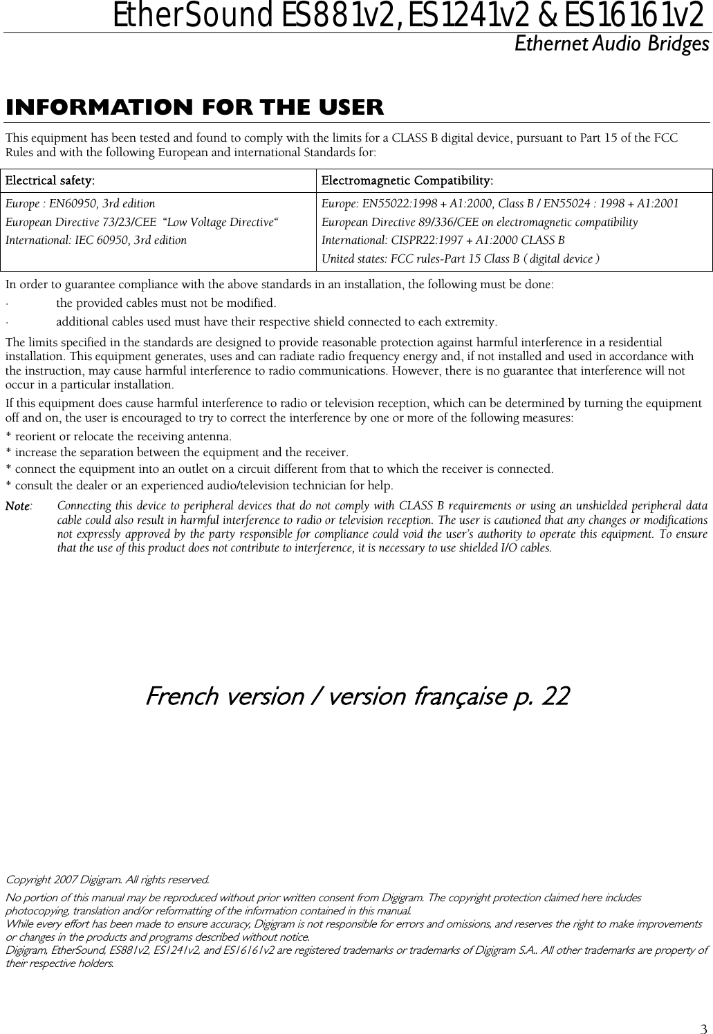  EtherSound ES881v2, ES1241v2 &amp; ES16161v2 Ethernet Audio Bridges  3  INFORMATION FOR THE USER TElehis equipment has been tested and found to comply with the limits for a CLASS B digital device, pursuant to Part 15 of the FCC Rules and with the following European and international Standards for: ctrical safety:  Electromagnetic Compatibility: EurInteope : EN60950, 3rd edition  Europe: EN55022:1998 + A1:2000, Class B / EN55024 : 1998 + A1:2001 European Directive 73/23/CEE  “Low Voltage Directive“  European Directive 89/336/CEE on electromagnetic compatibility rnational: IEC 60950, 3rd edition  International: CISPR22:1997 + A1:2000 CLASS B United states: FCC rules-Part 15 Class B ( digital device ) In o· · The limits sinstallation.the instoccur inIf this eoff and * reorie* increa* conne* co                CoNo photocopWhile eor changDigigramtheir resrder to guarantee compliance with the above standards in an installation, the following must be done: the provided cables must not be modified. additional cables used must have their respective shield connected to each extremity. pecified in the standards are designed to provide reasonable protection against harmful interference in a residential  This equipment generates, uses and can radiate radio frequency energy and, if not installed and used in accordance with ruction, may cause harmful interference to radio communications. However, there is no guarantee that interference will not  a particular installation. quipment does cause harmful interference to radio or television reception, which can be determined by turning the equipment on, the user is encouraged to try to correct the interference by one or more of the following measures: nt or relocate the receiving antenna. se the separation between the equipment and the receiver. ct the equipment into an outlet on a circuit different from that to which the receiver is connected. nsult the dealer or an experienced audio/television technician for help. Note:  Connecting this device to peripheral devices that do not comply with CLASS B requirements or using an unshielded peripheral data cable could also result in harmful interference to radio or television reception. The user is cautioned that any changes or modifications not expressly approved by the party responsible for compliance could void the user’s authority to operate this equipment. To ensure that the use of this product does not contribute to interference, it is necessary to use shielded I/O cables.   French version / version française p. 22    pyright 2007 Digigram. All rights reserved. portion of this manual may be reproduced without prior written consent from Digigram. The copyright protection claimed here includes ying, translation and/or reformatting of the information contained in this manual. very effort has been made to ensure accuracy, Digigram is not responsible for errors and omissions, and reserves the right to make improvements es in the products and programs described without notice. , EtherSound, ES881v2, ES1241v2, and ES16161v2 are registered trademarks or trademarks of Digigram S.A.. All other trademarks are property of pective holders.  