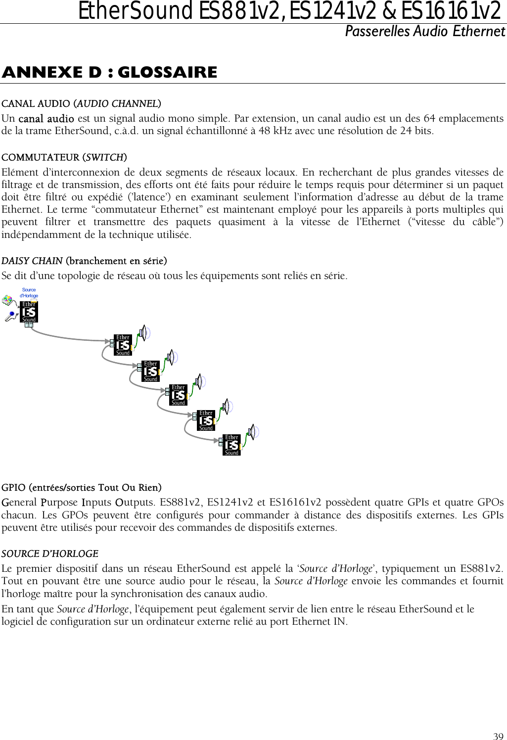  EtherSound ES881v2, ES1241v2 &amp; ES16161v2 Passerelles Audio Ethernet  39 ANNEXE D : GLOSSAIRE CANAL AUDIO (AUDIO CHANNEL) Un canal audio est un signal audio mono simple. Par extension, un canal audio est un des 64 emplacements de la trame EtherSound, c.à.d. un signal échantillonné à 48 kHz avec une résolution de 24 bits. COMMUTATEUR (SWITCH) Elément d’interconnexion de deux segments de réseaux locaux. En recherchant de plus grandes vitesses de filtrage et de transmission, des efforts ont été faits pour réduire le temps requis pour déterminer si un paquet doit être filtré ou expédié (’latence’) en examinant seulement l’information d’adresse au début de la trame Ethernet. Le terme “commutateur Ethernet” est maintenant employé pour les appareils à ports multiples qui peuvent filtrer et transmettre des paquets quasiment à la vitesse de l’Ethernet (“vitesse du câble”) indépendamment de la technique utilisée. DAISY CHAIN (branchement en série) Se dit d’une topologie de réseau où tous les équipements sont reliés en série. Source d’Horloge  G  Ou Rien) GPIs et quatre GPOs ce des dispositifs externes. Les GPIs SL ans un réseau Eth lé la ‘Source d’Horloge’, typiquement un ES881v2. Tout en pouvant être une source audio p Source d’Horloge envoie les commandes et fournit l’horloge maître pour la synchronisation des canEn tant que Source d’Horloge, l’équipement  rvir de lien entre le réseau EtherSound et le logiciel de configuration sur un ordinateur ort Ethernet IN. PIO (entrées/sorties ToutGeneral Purpose Inputs Outputs. ES881v2, ES1241v2 et ES16161v2 possèdent quatre chacun. Les GPOs peuvent être configurés pour commander à distanpeuvent être utilisés pour recevoir des commandes de dispositifs externes. OURCE D’HORLOGE e premier dispositif d erSound est appeour le réseau, la aux audio. peut également se externe relié au p