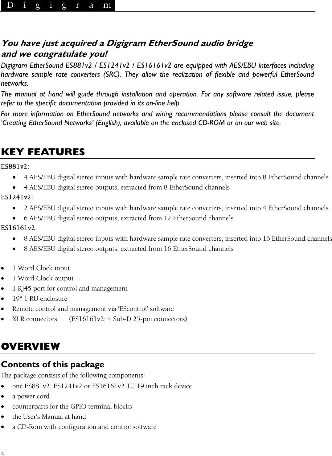  D i g i g r a m   4 Sound audio bridge    are equipped with AES/EBU interfaces including ple rate converters (SRC). They  xible and powerful EtherSound stalla e, please tation provided in itFor more information on EtherSound networks and wiring  ument r web site.   You have just acquired a Digigram Etherand we congratulate you! Digigram EtherSound ES881v2 / ES1241v2 / ES16161v2hardware sam allow the realization of flenetworks. The manual at hand will guide through in tion and operation. For any software related issurefer to the specific documen s on-line help. recommendations please consult the doc‘Creating EtherSound Networks’ (English), available on the enclosed CD-ROM or on ou KEY FEATURES ES881v2: • 4 AES/EBU digital stereo inputs with hardware sample rate converters, inserted into 8 EtherSound channels puts, extracted from 8 EtherSound channels  into 4 EtherSound channels ES1616•  into 16 EtherSound channels • 8 AES/EBU digital stereo outputs, extracted from 16 EtherSound channels  1 Word Clock input  1 Word Clock output  1 RJ45 port for control and management  19“ 1 RU enclosure• Remote control and XLR connectors  (ES16161v2: 4 Sub-D 25-pin connectors) VERVIEW • 4 AES/EBU digital stereo outES1241v2: • rate converters, inserted 2 AES/EBU digital stereo inputs with hardware sample• 6 AES/EBU digital stereo outputs, extracted from 12 EtherSound channels 1v2: 8 AES/EBU digital stereo inputs with hardware sample rate converters, inserted ••••  management via ‘EScontrol’ software • OContents of this package he package consists of the following components: S16161v2 1U 19 inch rack device iguration and control software  T• one ES881v2, ES1241v2 or E• a power cord • counterparts for the GPIO terminal blocks • the User’s Manual at hand • a CD-Rom with conf