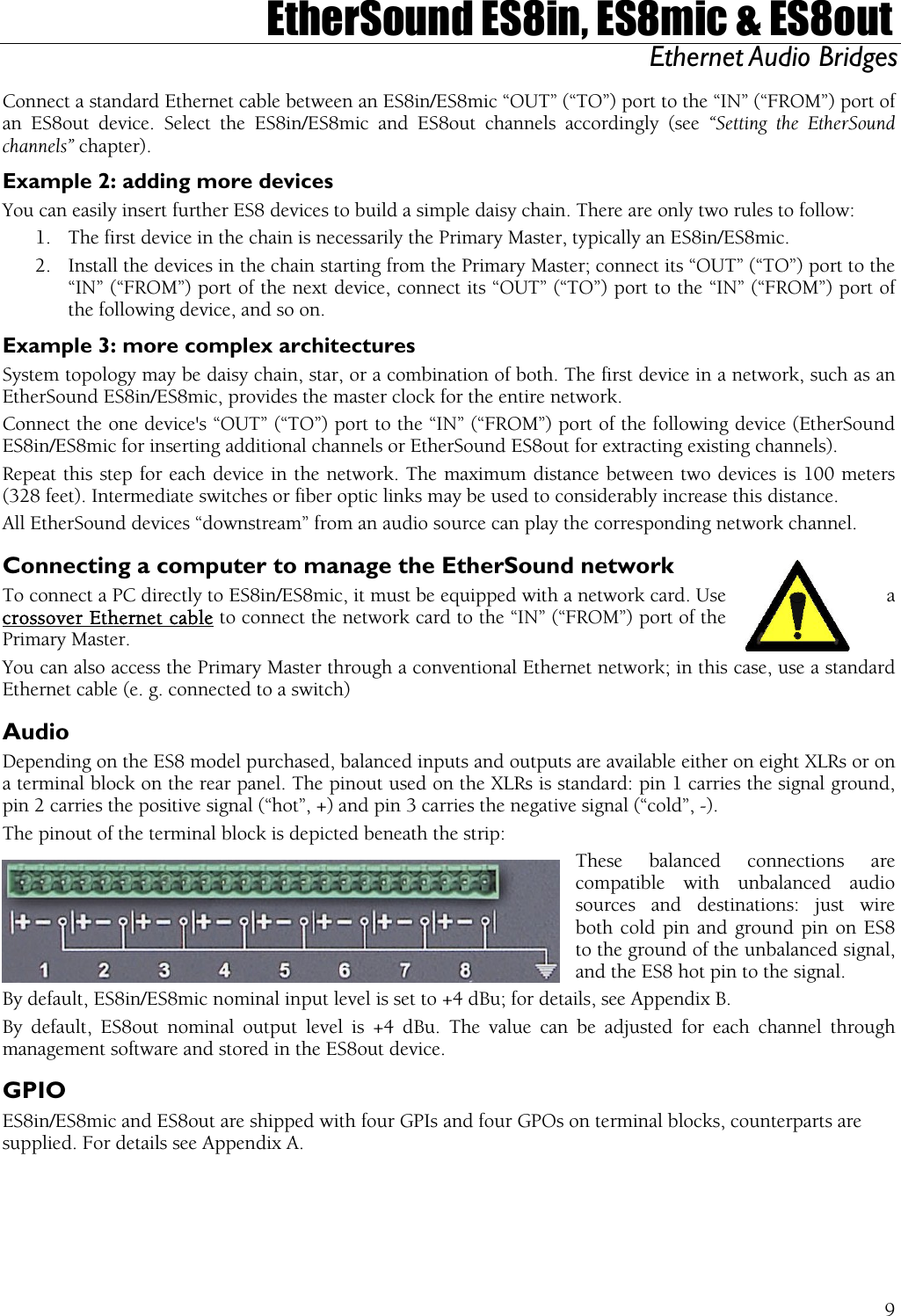  EtherSound ES8in, ES8mic &amp; ES8out Ethernet Audio Bridges  Connect a standard Ethernet cable between an ES8in/ES8mic “OUT” (“TO”) port to the “IN” (“FROM”) port of an ES8out device. Select the ES8in/ES8mic and ES8out channels accordingly (see “Setting the EtherSound channels” chapter). Example 2: adding more devices You can easily insert further ES8 devices to build a simple daisy chain. There are only two rules to follow: 1.  The first device in the chain is necessarily the Primary Master, typically an ES8in/ES8mic. 2.  Install the devices in the chain starting from the Primary Master; connect its “OUT” (“TO”) port to the “IN” (“FROM”) port of the next device, connect its “OUT” (“TO”) port to the “IN” (“FROM”) port of the following device, and so on. Example 3: more complex architectures System topology may be daisy chain, star, or a combination of both. The first device in a network, such as an EtherSound ES8in/ES8mic, provides the master clock for the entire network. Connect the one device&apos;s “OUT” (“TO”) port to the “IN” (“FROM”) port of the following device (EtherSound ES8in/ES8mic for inserting additional channels or EtherSound ES8out for extracting existing channels). Repeat this step for each device in the network. The maximum distance between two devices is 100 meters (328 feet). Intermediate switches or fiber optic links may be used to considerably increase this distance. All EtherSound devices “downstream” from an audio source can play the corresponding network channel. Connecting a computer to manage the EtherSound network To connect a PC directly to ES8in/ES8mic, it must be equipped with a network card. Use  a crossover Ethernet cable to connect the network card to the “IN” (“FROM”) port of the Primary Master. You can also access the Primary Master through a conventional Ethernet network; in this case, use a standard Ethernet cable (e. g. connected to a switch) Audio Depending on the ES8 model purchased, balanced inputs and outputs are available either on eight XLRs or on a terminal block on the rear panel. The pinout used on the XLRs is standard: pin 1 carries the signal ground, pin 2 carries the positive signal (“hot”, +) and pin 3 carries the negative signal (“cold”, -). The pinout of the terminal block is depicted beneath the strip: These balanced connections are compatible with unbalanced audio sources and destinations: just wire both cold pin and ground pin on ES8  to the ground of the unbalanced signal, and the ES8 hot pin to the signal. By default, ES8in/ES8mic nominal input level is set to +4 dBu; for details, see Appendix B. By default, ES8out nominal output level is +4 dBu. The value can be adjusted for each channel through management software and stored in the ES8out device. GPIO ES8in/ES8mic and ES8out are shipped with four GPIs and four GPOs on terminal blocks, counterparts are supplied. For details see Appendix A.  9