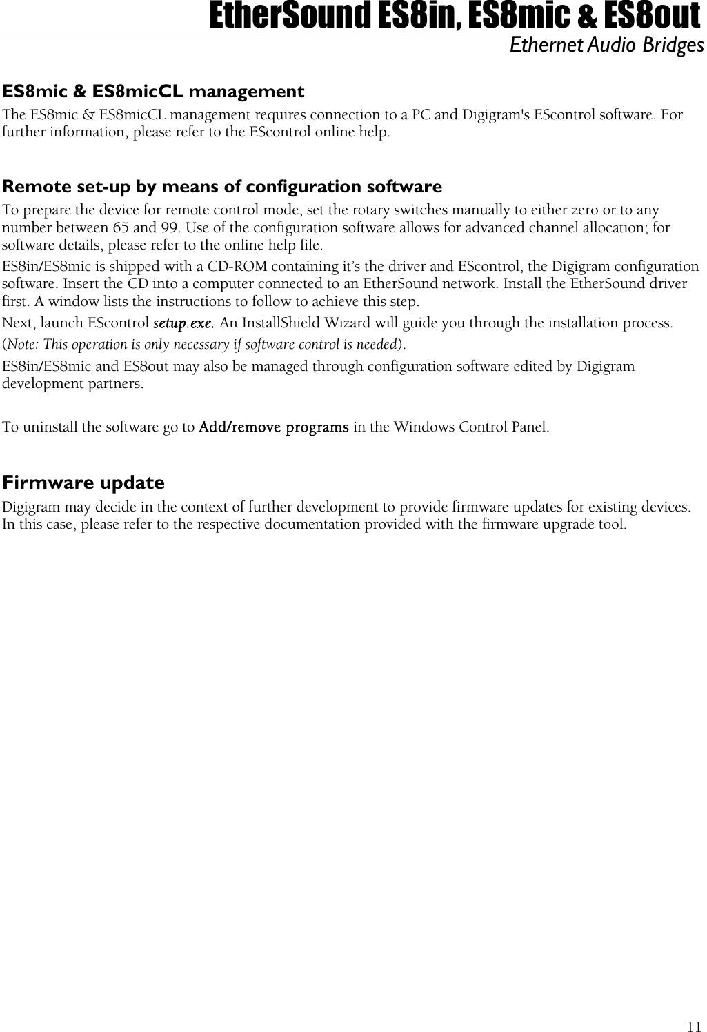  EtherSound ES8in, ES8mic &amp; ES8out Ethernet Audio Bridges  ES8mic &amp; ES8micCL management The ES8mic &amp; ES8micCL management requires connection to a PC and Digigram&apos;s EScontrol software. For further information, please refer to the EScontrol online help.  Remote set-up by means of configuration software To prepare the device for remote control mode, set the rotary switches manually to either zero or to any number between 65 and 99. Use of the configuration software allows for advanced channel allocation; for software details, please refer to the online help file. ES8in/ES8mic is shipped with a CD-ROM containing it’s the driver and EScontrol, the Digigram configuration software. Insert the CD into a computer connected to an EtherSound network. Install the EtherSound driver first. A window lists the instructions to follow to achieve this step. Next, launch EScontrol setup.exe. An InstallShield Wizard will guide you through the installation process. (Note: This operation is only necessary if software control is needed). ES8in/ES8mic and ES8out may also be managed through configuration software edited by Digigram development partners.  To uninstall the software go to Add/remove programs in the Windows Control Panel.  Firmware update Digigram may decide in the context of further development to provide firmware updates for existing devices. In this case, please refer to the respective documentation provided with the firmware upgrade tool.  11