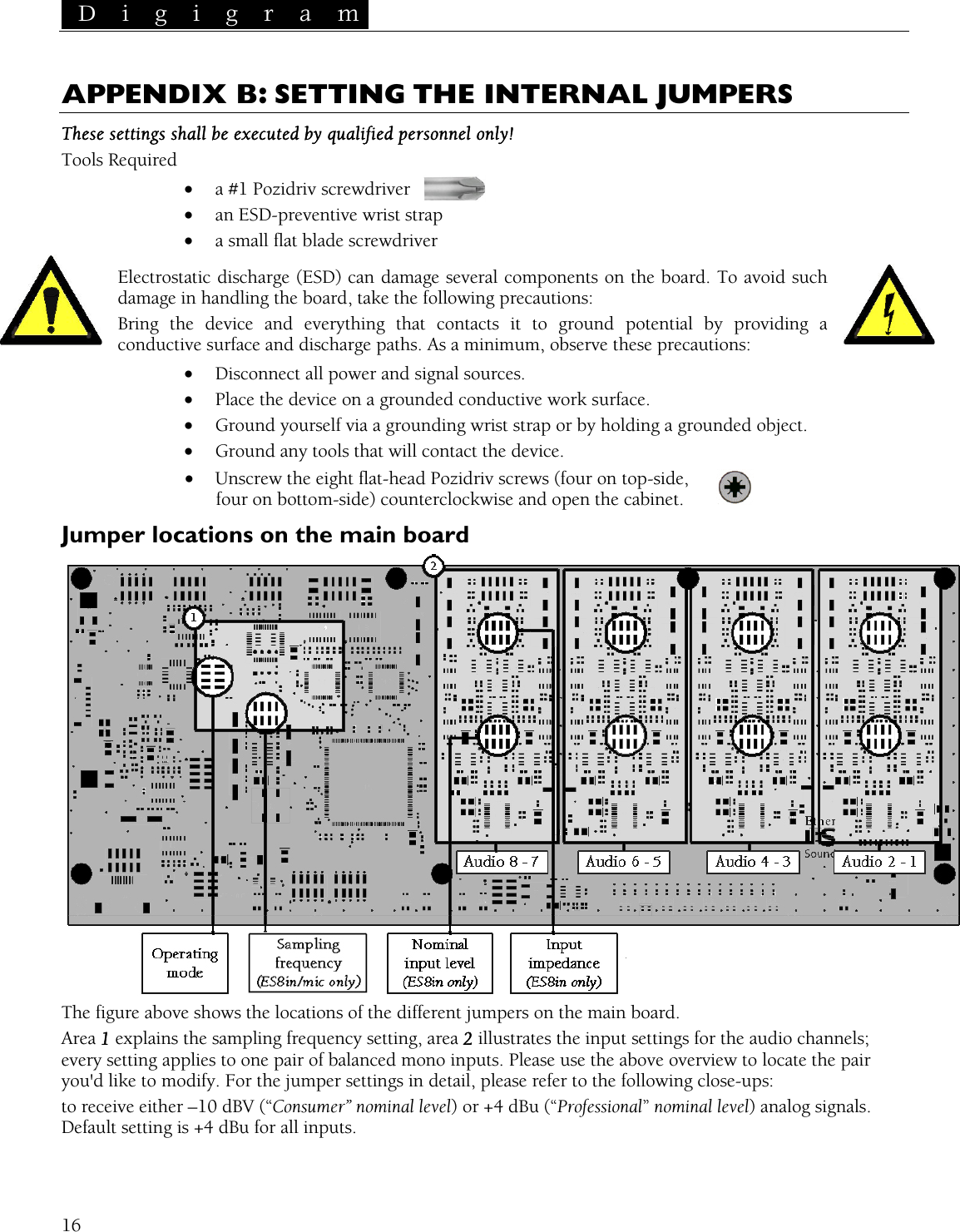  D i g i g r a m   APPENDIX B: SETTING THE INTERNAL JUMPERS These settings shall be executed by qualified personnel only! Tools Required •  a #1 Pozidriv screwdriver  •  an ESD-preventive wrist strap •  a small flat blade screwdriver Electrostatic discharge (ESD) can damage several components on the board. To avoid such damage in handling the board, take the following precautions: Bring the device and everything that contacts it to ground potential by providing a conductive surface and discharge paths. As a minimum, observe these precautions: •  Disconnect all power and signal sources. •  Place the device on a grounded conductive work surface. •  Ground yourself via a grounding wrist strap or by holding a grounded object. •  Ground any tools that will contact the device. •  Unscrew the eight flat-head Pozidriv screws (four on top-side, four on bottom-side) counterclockwise and open the cabinet. Jumper locations on the main board  The figure above shows the locations of the different jumpers on the main board. Area 1 explains the sampling frequency setting, area 2 illustrates the input settings for the audio channels; every setting applies to one pair of balanced mono inputs. Please use the above overview to locate the pair you&apos;d like to modify. For the jumper settings in detail, please refer to the following close-ups: to receive either –10 dBV (“Consumer” nominal level) or +4 dBu (“Professional” nominal level) analog signals. Default setting is +4 dBu for all inputs.  16 