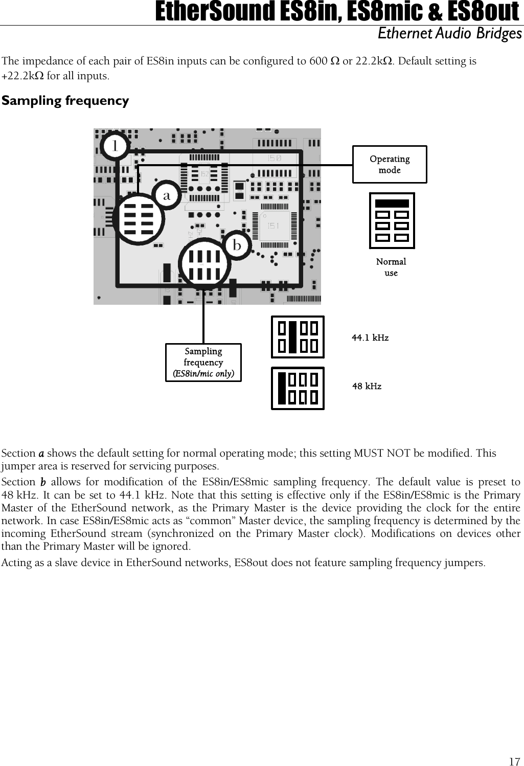  EtherSound ES8in, ES8mic &amp; ES8out Ethernet Audio Bridges  The impedance of each pair of ES8in inputs can be configured to 600 Ω or 22.2kΩ. Default setting is +22.2kΩ for all inputs. Sampling frequency  OperatingmodeSamplingfrequency(ES8in/mic only)44.1 kHz48 kHzNormaluse   Section a shows the default setting for normal operating mode; this setting MUST NOT be modified. This jumper area is reserved for servicing purposes. Section  b  allows for modification of the ES8in/ES8mic sampling frequency. The default value is preset to 48 kHz. It can be set to 44.1 kHz. Note that this setting is effective only if the ES8in/ES8mic is the Primary Master of the EtherSound network, as the Primary Master is the device providing the clock for the entire network. In case ES8in/ES8mic acts as “common” Master device, the sampling frequency is determined by the incoming EtherSound stream (synchronized on the Primary Master clock). Modifications on devices other than the Primary Master will be ignored. Acting as a slave device in EtherSound networks, ES8out does not feature sampling frequency jumpers.   17