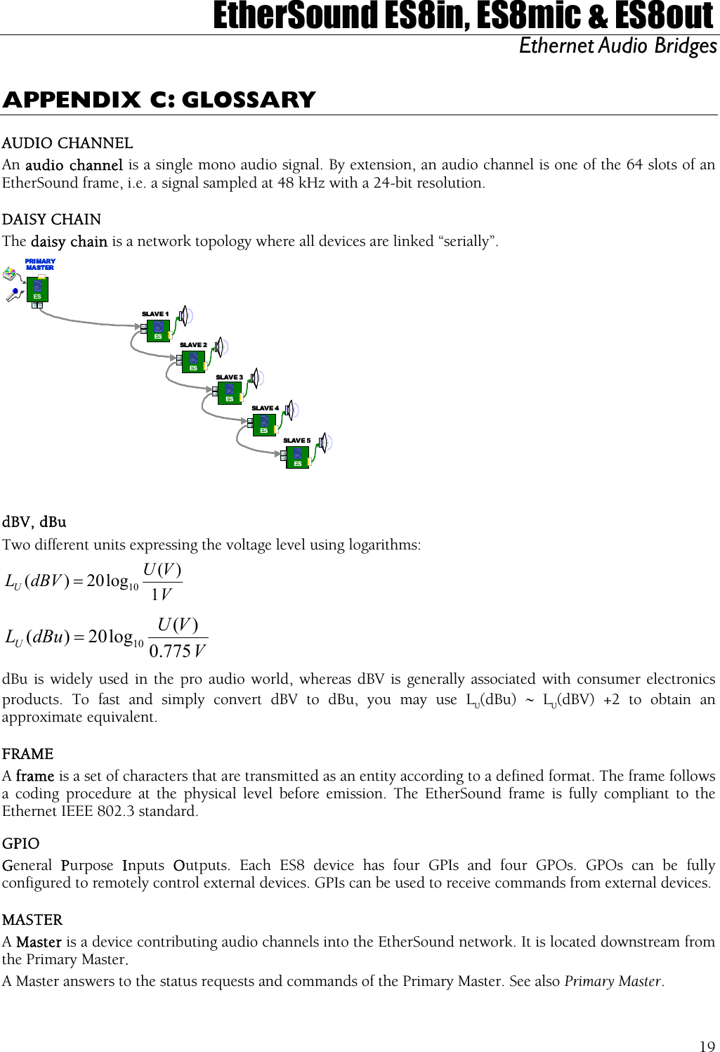  EtherSound ES8in, ES8mic &amp; ES8out Ethernet Audio Bridges  APPENDIX C: GLOSSARY AUDIO CHANNEL An audio channel is a single mono audio signal. By extension, an audio channel is one of the 64 slots of an EtherSound frame, i.e. a signal sampled at 48 kHz with a 24-bit resolution. DAISY CHAIN The daisy chain is a network topology where all devices are linked “serially”. ESESESESESSLAV E 5SLAV E 4SLAVE 3SLAVE 2SLAV E 1ESPRI MAR YMA ST ERESESESESESESESESESESSLAV E 5SLAV E 4SLAVE 3SLAVE 2SLAV E 1ESPRI MAR YMA ST ERESPRI MAR YMA ST ERESESPRI MAR YMA ST ER  dBV, dBu Two different units expressing the voltage level using logarithms: VVUdBVLU1)(log20)( 10=  VVUdBuLU775.0)(log20)( 10= dBu is widely used in the pro audio world, whereas dBV is generally associated with consumer electronics products. To fast and simply convert dBV to dBu, you may use LU(dBu)  ∼ LU(dBV) +2 to obtain an approximate equivalent. FRAME A frame is a set of characters that are transmitted as an entity according to a defined format. The frame follows a coding procedure at the physical level before emission. The EtherSound frame is fully compliant to the Ethernet IEEE 802.3 standard. GPIO General  Purpose  Inputs  Outputs. Each ES8 device has four GPIs and four GPOs. GPOs can be fully configured to remotely control external devices. GPIs can be used to receive commands from external devices. MASTER A Master is a device contributing audio channels into the EtherSound network. It is located downstream from the Primary Master. A Master answers to the status requests and commands of the Primary Master. See also Primary Master.  19