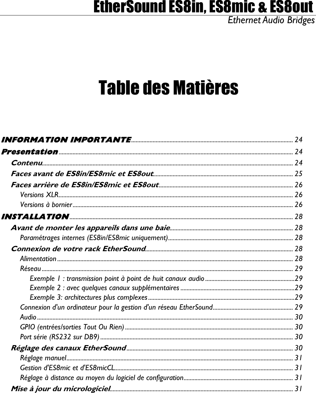  EtherSound ES8in, ES8mic &amp; ES8out Ethernet Audio Bridges   Table des Matières   INFORMATION IMPORTANTE......................................................................................................... 24 Presentation........................................................................................................................................................ 24 Contenu................................................................................................................................................................... 24 Faces avant de ES8in/ES8mic et ES8out........................................................................................... 25 Faces arrière de ES8in/ES8mic et ES8out....................................................................................... 26 Versions XLR........................................................................................................................................................ 26 Versions à bornier............................................................................................................................................... 26 INSTALLATION................................................................................................................................................. 28 Avant de monter les appareils dans une baie................................................................................ 28 Paramétrages internes (ES8in/ES8mic uniquement).................................................................................28 Connexion de votre rack EtherSound................................................................................................ 28 Alimentation ......................................................................................................................................................... 28 Réseau ................................................................................................................................................................... 29 Exemple 1 : transmission point à point de huit canaux audio ..........................................................29 Exemple 2 : avec quelques canaux supplémentaires ..........................................................................29 Exemple 3: architectures plus complexes ...............................................................................................29 Connexion d&apos;un ordinateur pour la gestion d&apos;un réseau EtherSound.................................................... 29 Audio ...................................................................................................................................................................... 30 GPIO (entrées/sorties Tout Ou Rien) ............................................................................................................. 30 Port série (RS232 sur DB9) ............................................................................................................................. 30 Réglage des canaux EtherSound............................................................................................................ 30 Réglage manuel................................................................................................................................................... 31 Gestion d&apos;ES8mic et d&apos;ES8micCL.................................................................................................................... 31 Réglage à distance au moyen du logiciel de configuration....................................................................... 31 Mise à jour du micrologiciel....................................................................................................................... 31 