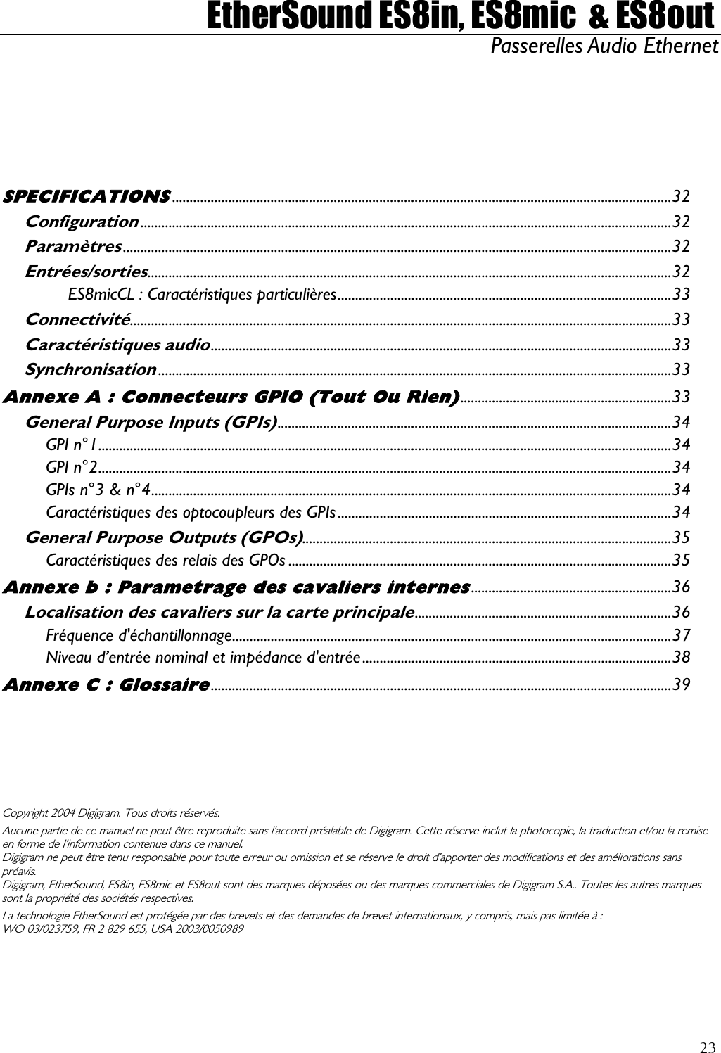  EtherSound ES8in, ES8mic  &amp; ES8out Passerelles Audio Ethernet             ,  SPECIFICATIONS..............................................................................................................................................32 Configuration.......................................................................................................................................................32 Paramètres............................................................................................................................................................32 Entrées/sorties.....................................................................................................................................................32 ES8micCL : Caractéristiques particulières...............................................................................................33 Connectivité..........................................................................................................................................................33 Caractéristiques audio...................................................................................................................................33 Synchronisation..................................................................................................................................................33 Annexe A : Connecteurs GPIO (Tout Ou Rien)............................................................33 General Purpose Inputs (GPIs)................................................................................................................34 GPI n°1...................................................................................................................................................................34 GPI n°2...................................................................................................................................................................34 GPIs n°3 &amp; n°4....................................................................................................................................................34 Caractéristiques des optocoupleurs des GPIs...............................................................................................34 General Purpose Outputs (GPOs).........................................................................................................35 Caractéristiques des relais des GPOs .............................................................................................................35 Annexe b : Parametrage des cavaliers internes.........................................................36 Localisation des cavaliers sur la carte principale.........................................................................36 Fréquence d&apos;échantillonnage.............................................................................................................................37 Niveau d’entrée nominal et impédance d&apos;entrée........................................................................................38 Annexe C : Glossaire...................................................................................................................................39 Copyright 2004 Digigram. Tous droits réservés. Aucune partie de ce manuel ne peut être reproduite sans l’accord préalable de Digigram. Cette réserve inclut la photocopie, la traduction et/ou la remise en forme de l’information contenue dans ce manuel. Digigram ne peut être tenu responsable pour toute erreur ou omission et se réserve le droit d’apporter des modifications et des améliorations sanspréavis. Digigram, EtherSound, ES8in, ES8mic et ES8out sont des marques déposées ou des marques commerciales de Digigram S.A.. Toutes les autres marques sont la propriété des sociétés respectives.  La technologie EtherSound est protégée par des brevets et des demandes de brevet internationaux, y compris, mais pas limitée à : WO 03/023759, FR 2 829 655  USA 2003/0050989 23