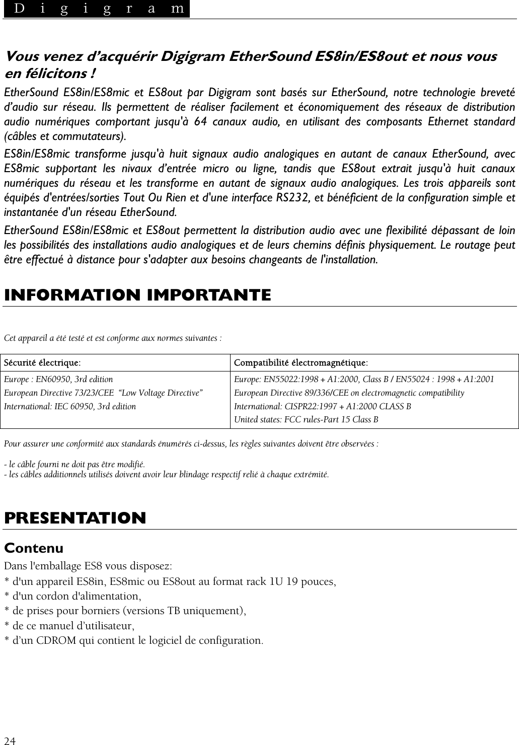  D i g i g r a m   Vous venez d’acquérir Digigram EtherSound ES8in/ES8out et nous vous en félicitons ! EtherSound ES8in/ES8mic et ES8out par Digigram sont basés sur EtherSound, notre technologie breveté d’audio sur réseau. Ils permettent de réaliser facilement et économiquement des réseaux de distribution audio numériques comportant jusqu&apos;à 64 canaux audio, en utilisant des composants Ethernet standard (câbles et commutateurs). ES8in/ES8mic transforme jusqu&apos;à huit signaux audio analogiques en autant de canaux EtherSound, avec ES8mic supportant les nivaux d’entrée micro ou ligne, tandis que ES8out extrait jusqu&apos;à huit canaux numériques du réseau et les transforme en autant de signaux audio analogiques. Les trois appareils sont équipés d&apos;entrées/sorties Tout Ou Rien et d&apos;une interface RS232, et bénéficient de la configuration simple et instantanée d&apos;un réseau EtherSound. EtherSound ES8in/ES8mic et ES8out permettent la distribution audio avec une flexibilité dépassant de loin les possibilités des installations audio analogiques et de leurs chemins définis physiquement. Le routage peut être effectué à distance pour s&apos;adapter aux besoins changeants de l&apos;installation.  INFORMATION IMPORTANTE   Cet appareil a été testé et est conforme aux normes suivantes :  Sécurité électrique:  Compatibilité électromagnétique: Europe : EN60950, 3rd edition European Directive 73/23/CEE  “Low Voltage Directive” International: IEC 60950, 3rd edition Europe: EN55022:1998 + A1:2000, Class B / EN55024 : 1998 + A1:2001 European Directive 89/336/CEE on electromagnetic compatibility International: CISPR22:1997 + A1:2000 CLASS B United states: FCC rules-Part 15 Class B  Pour assurer une conformité aux standards énumérés ci-dessus, les règles suivantes doivent être observées :  - le câble fourni ne doit pas être modifié. - les câbles additionnels utilisés doivent avoir leur blindage respectif relié à chaque extrémité.  PRESENTATION Contenu Dans l&apos;emballage ES8 vous disposez: * d&apos;un appareil ES8in, ES8mic ou ES8out au format rack 1U 19 pouces, * d&apos;un cordon d&apos;alimentation, * de prises pour borniers (versions TB uniquement), * de ce manuel d’utilisateur, * d’un CDROM qui contient le logiciel de configuration.   24 