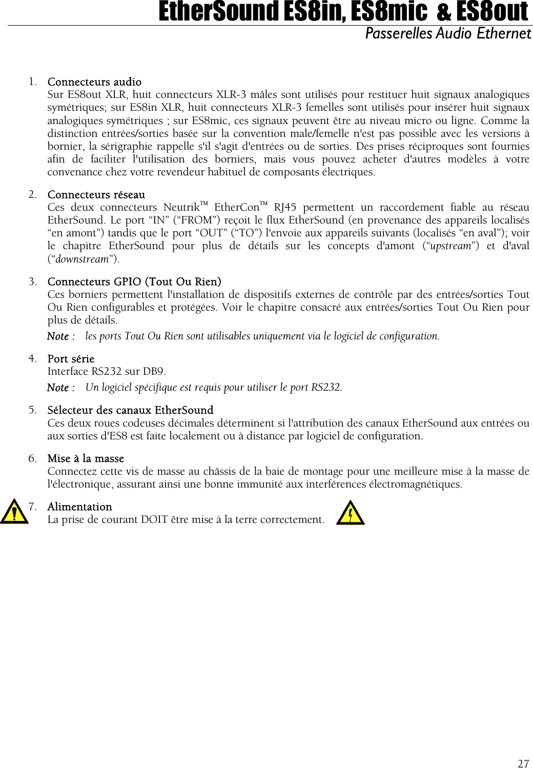  EtherSound ES8in, ES8mic  &amp; ES8out Passerelles Audio Ethernet   1.  Connecteurs audio   Sur ES8out XLR, huit connecteurs XLR-3 mâles sont utilisés pour restituer huit signaux analogiques symétriques; sur ES8in XLR, huit connecteurs XLR-3 femelles sont utilisés pour insérer huit signaux analogiques symétriques ; sur ES8mic, ces signaux peuvent être au niveau micro ou ligne. Comme la distinction entrées/sorties basée sur la convention male/femelle n&apos;est pas possible avec les versions à bornier, la sérigraphie rappelle s&apos;il s&apos;agit d&apos;entrées ou de sorties. Des prises réciproques sont fournies afin de faciliter l&apos;utilisation des borniers, mais vous pouvez acheter d&apos;autres modèles à votre convenance chez votre revendeur habituel de composants électriques. 2.  Connecteurs réseau   Ces deux connecteurs NeutrikTM EtherConTM RJ45 permettent un raccordement fiable au réseau EtherSound. Le port “IN” (“FROM”) reçoit le flux EtherSound (en provenance des appareils localisés “en amont”) tandis que le port “OUT” (“TO”) l&apos;envoie aux appareils suivants (localisés “en aval”); voir le chapitre EtherSound pour plus de détails sur les concepts d&apos;amont (“upstream”) et d&apos;aval (“downstream”). 3.  Connecteurs GPIO (Tout Ou Rien)   Ces borniers permettent l&apos;installation de dispositifs externes de contrôle par des entrées/sorties Tout Ou Rien configurables et protégées. Voir le chapitre consacré aux entrées/sorties Tout Ou Rien pour plus de détails. Note :  les ports Tout Ou Rien sont utilisables uniquement via le logiciel de configuration. 4.  Port série Interface RS232 sur DB9. Note :  Un logiciel spécifique est requis pour utiliser le port RS232. 5.  Sélecteur des canaux EtherSound   Ces deux roues codeuses décimales déterminent si l&apos;attribution des canaux EtherSound aux entrées ou aux sorties d&apos;ES8 est faite localement ou à distance par logiciel de configuration. 6.  Mise à la masse   Connectez cette vis de masse au châssis de la baie de montage pour une meilleure mise à la masse de l&apos;électronique, assurant ainsi une bonne immunité aux interférences électromagnétiques. 7.  Alimentation La prise de courant DOIT être mise à la terre correctement.   27