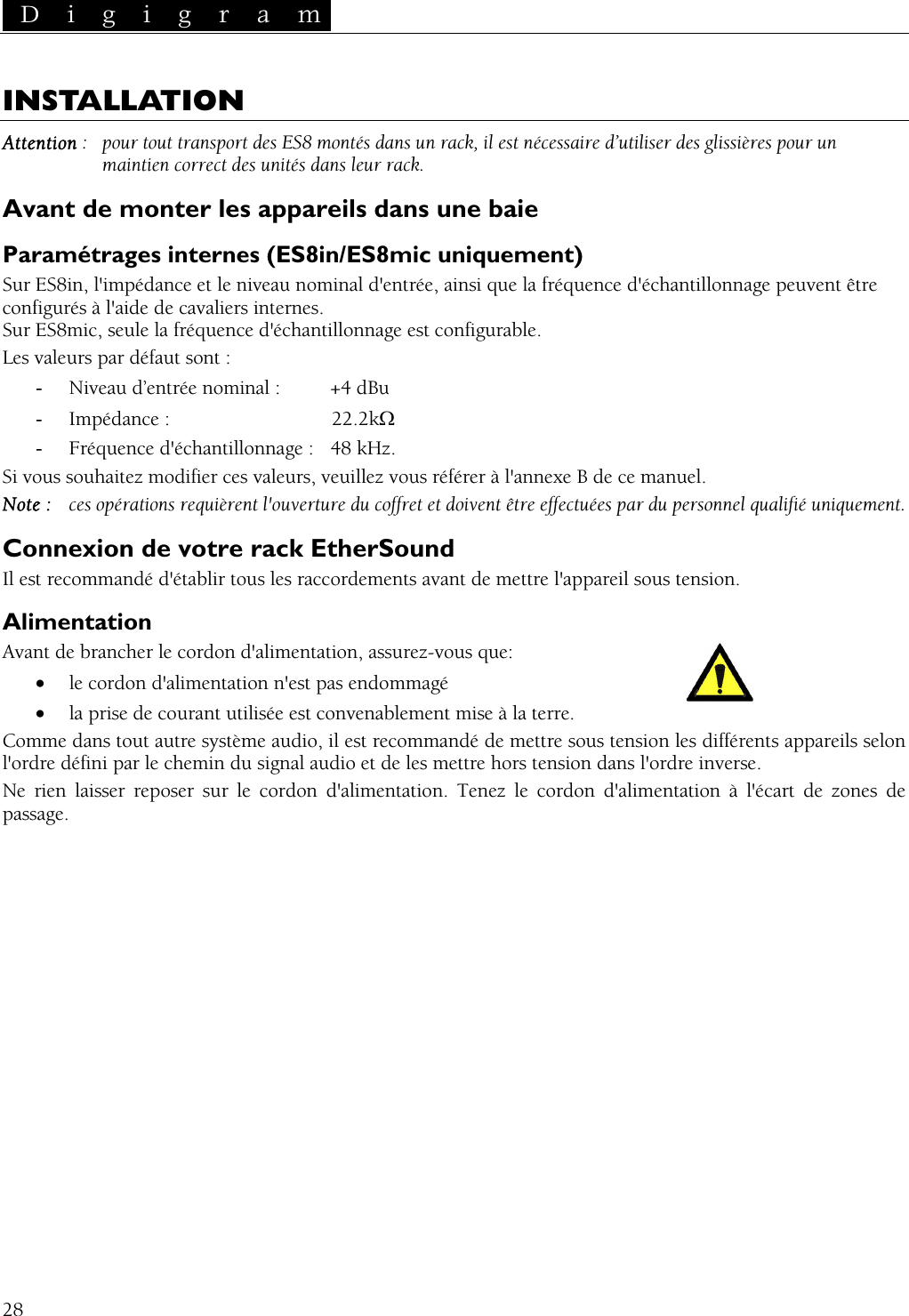  D i g i g r a m   INSTALLATION Attention :   pour tout transport des ES8 montés dans un rack, il est nécessaire d’utiliser des glissières pour un maintien correct des unités dans leur rack. Avant de monter les appareils dans une baie Paramétrages internes (ES8in/ES8mic uniquement) Sur ES8in, l&apos;impédance et le niveau nominal d&apos;entrée, ainsi que la fréquence d&apos;échantillonnage peuvent être configurés à l&apos;aide de cavaliers internes. Sur ES8mic, seule la fréquence d&apos;échantillonnage est configurable. Les valeurs par défaut sont : -  Niveau d’entrée nominal :  +4 dBu -  Impédance :   22.2kΩ -  Fréquence d&apos;échantillonnage :  48 kHz. Si vous souhaitez modifier ces valeurs, veuillez vous référer à l&apos;annexe B de ce manuel. Note :  ces opérations requièrent l&apos;ouverture du coffret et doivent être effectuées par du personnel qualifié uniquement. Connexion de votre rack EtherSound Il est recommandé d&apos;établir tous les raccordements avant de mettre l&apos;appareil sous tension. Alimentation Avant de brancher le cordon d&apos;alimentation, assurez-vous que: •  le cordon d&apos;alimentation n&apos;est pas endommagé •  la prise de courant utilisée est convenablement mise à la terre. Comme dans tout autre système audio, il est recommandé de mettre sous tension les différents appareils selon l&apos;ordre défini par le chemin du signal audio et de les mettre hors tension dans l&apos;ordre inverse. Ne rien laisser reposer sur le cordon d&apos;alimentation. Tenez le cordon d&apos;alimentation à l&apos;écart de zones de passage.  28 