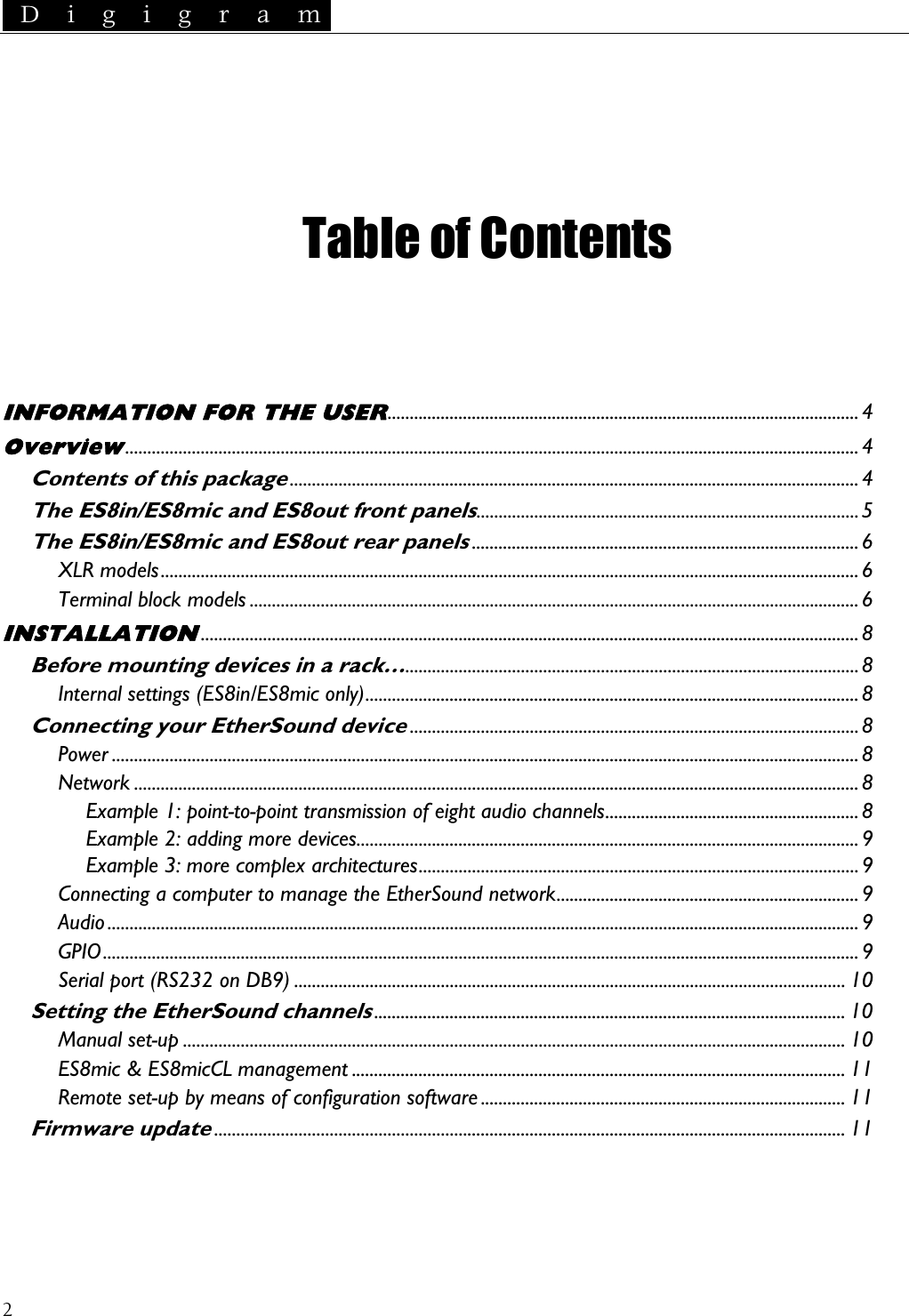  D i g i g r a m   INFORMATION FOR THE USER..........................................................................................................4CCoFi   Table of Contents     Overview.....................................................................................................................................................................4 Contents of this package................................................................................................................................4 The ES8in/ES8mic and ES8out front panels......................................................................................5 The ES8in/ES8mic and ES8out rear panels.......................................................................................6 XLR models.............................................................................................................................................................6 Terminal block models .........................................................................................................................................6 INSTALLATION....................................................................................................................................................8 Before mounting dev ces in a rack…Internal settings (ES8in/ES8mic only)i......................................................................................................8 ...............................................................................................................8 onnecting your EtherSound device.....................................................................................................8 Power ........................................................................................................................................................................8 Network ...................................................................................................................................................................8 Example 1: point-to-point transmission of eight audio channels......................................................... 8 Example 2: adding more devices................................................................................................................. 9 Example 3: more complex architectures................................................................................................... 9 nnecting a computer to manage the EtherSound network.................................................................... 9 Audio .........................................................................................................................................................................9 GPIO..........................................................................................................................................................................9 Serial port (RS232 on DB9) ............................................................................................................................ 10 Setting the EtherSound channelsManual set-up ..................................................................................................................................................... 10 .......................................................................................................... 10 ES8mic &amp; ES8micCL management ............................................................................................................... 11 Remote set-up by means of configuration software .................................................................................. 11 rmware update.............................................................................................................................................. 11  2 