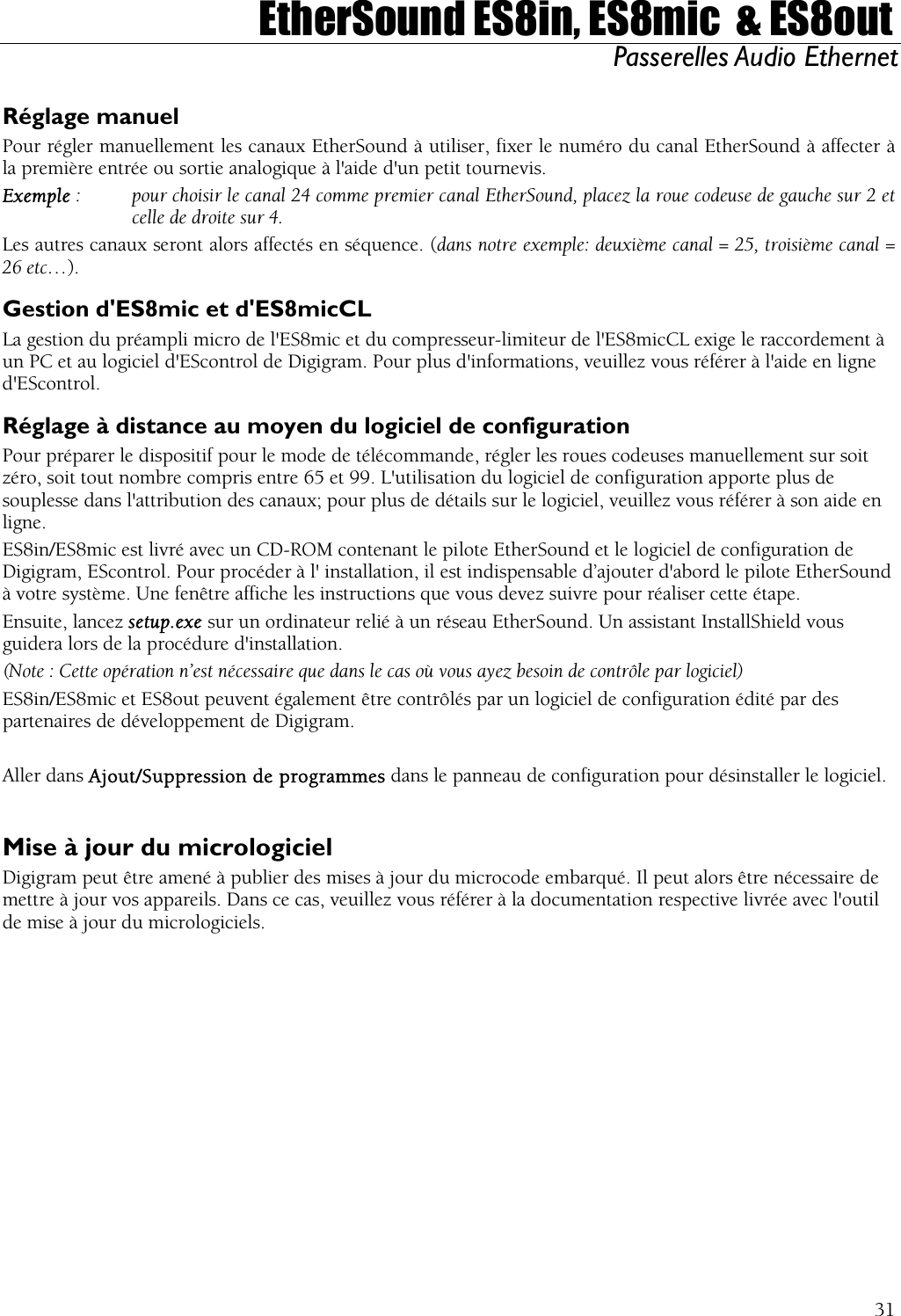  EtherSound ES8in, ES8mic  &amp; ES8out Passerelles Audio Ethernet  Réglage manuel Pour régler manuellement les canaux EtherSound à utiliser, fixer le numéro du canal EtherSound à affecter à la première entrée ou sortie analogique à l&apos;aide d&apos;un petit tournevis. Exemple :   pour choisir le canal 24 comme premier canal EtherSound, placez la roue codeuse de gauche sur 2 et   celle de droite sur 4. Les autres canaux seront alors affectés en séquence. (dans notre exemple: deuxième canal = 25, troisième canal = 26 etc…). Gestion d&apos;ES8mic et d&apos;ES8micCL La gestion du préampli micro de l&apos;ES8mic et du compresseur-limiteur de l&apos;ES8micCL exige le raccordement à un PC et au logiciel d&apos;EScontrol de Digigram. Pour plus d&apos;informations, veuillez vous référer à l&apos;aide en ligne d&apos;EScontrol. Réglage à distance au moyen du logiciel de configuration Pour préparer le dispositif pour le mode de télécommande, régler les roues codeuses manuellement sur soit zéro, soit tout nombre compris entre 65 et 99. L&apos;utilisation du logiciel de configuration apporte plus de souplesse dans l&apos;attribution des canaux; pour plus de détails sur le logiciel, veuillez vous référer à son aide en ligne. ES8in/ES8mic est livré avec un CD-ROM contenant le pilote EtherSound et le logiciel de configuration de Digigram, EScontrol. Pour procéder à l&apos; installation, il est indispensable d’ajouter d&apos;abord le pilote EtherSound à votre système. Une fenêtre affiche les instructions que vous devez suivre pour réaliser cette étape. Ensuite, lancez setup.exe sur un ordinateur relié à un réseau EtherSound. Un assistant InstallShield vous guidera lors de la procédure d&apos;installation. (Note : Cette opération n’est nécessaire que dans le cas où vous ayez besoin de contrôle par logiciel) ES8in/ES8mic et ES8out peuvent également être contrôlés par un logiciel de configuration édité par des partenaires de développement de Digigram.  Aller dans Ajout/Suppression de programmes dans le panneau de configuration pour désinstaller le logiciel.  Mise à jour du micrologiciel Digigram peut être amené à publier des mises à jour du microcode embarqué. Il peut alors être nécessaire de mettre à jour vos appareils. Dans ce cas, veuillez vous référer à la documentation respective livrée avec l&apos;outil de mise à jour du micrologiciels.  31
