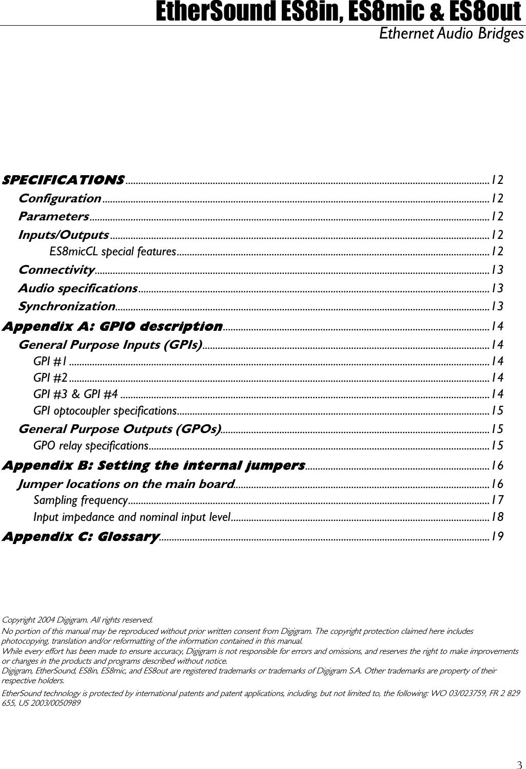  EtherSound ES8in, ES8mic &amp; ES8out Ethernet Audio Bridges        r SPECIFICATIONS..............................................................................................................................................12 Configuration.......................................................................................................................................................12 Parameters............................................................................................................................................................12 Inputs/Outputs....................................................................................................................................................12 ES8micCL special features..........................................................................................................................12 Connectivity..........................................................................................................................................................13 Audio specifications.........................................................................................................................................13 Synchronization..................................................................................................................................................13 Appendix A: GPIO description........................................................................................................14 General Purpose Inputs (GPIs)................................................................................................................14 GPI #1....................................................................................................................................................................14 GPI #2....................................................................................................................................................................14 GPI #3 &amp; GPI #4 ................................................................................................................................................14 GPI optocoupler specifications..........................................................................................................................15 General Purpose Outputs (GPOs).........................................................................................................15 GPO relay specifications.....................................................................................................................................15 Appendix B: Setting the internal jumpers........................................................................16 Jumper locations on the main board....................................................................................................16 Sampling frequency.............................................................................................................................................17 Input impedance and nominal input level.....................................................................................................18 Appendix C: Glossary.................................................................................................................................19     Copyright 2004 Digigram. All rights reserved. No portion of this manual may be reproduced without prior written consent from Digigram. The copyright protection claimed here includes photocopying, translation and/or reformatting of the information contained in this manual. While every effort has been made to ensure accuracy, Digigram is not responsible for errors and omissions, and reserves the right to make improvements or changes in the products and programs described without notice. Digigram, EtherSound, ES8in, ES8mic, and ES8out are registered trademarks or trademarks of Digigram S.A. Other trademarks are p operty of their respective holders. EtherSound technology is protected by international patents and patent applications, including, but not limited to, the following: WO 03/023759, FR 2 829 655, US 2003/0050989 3
