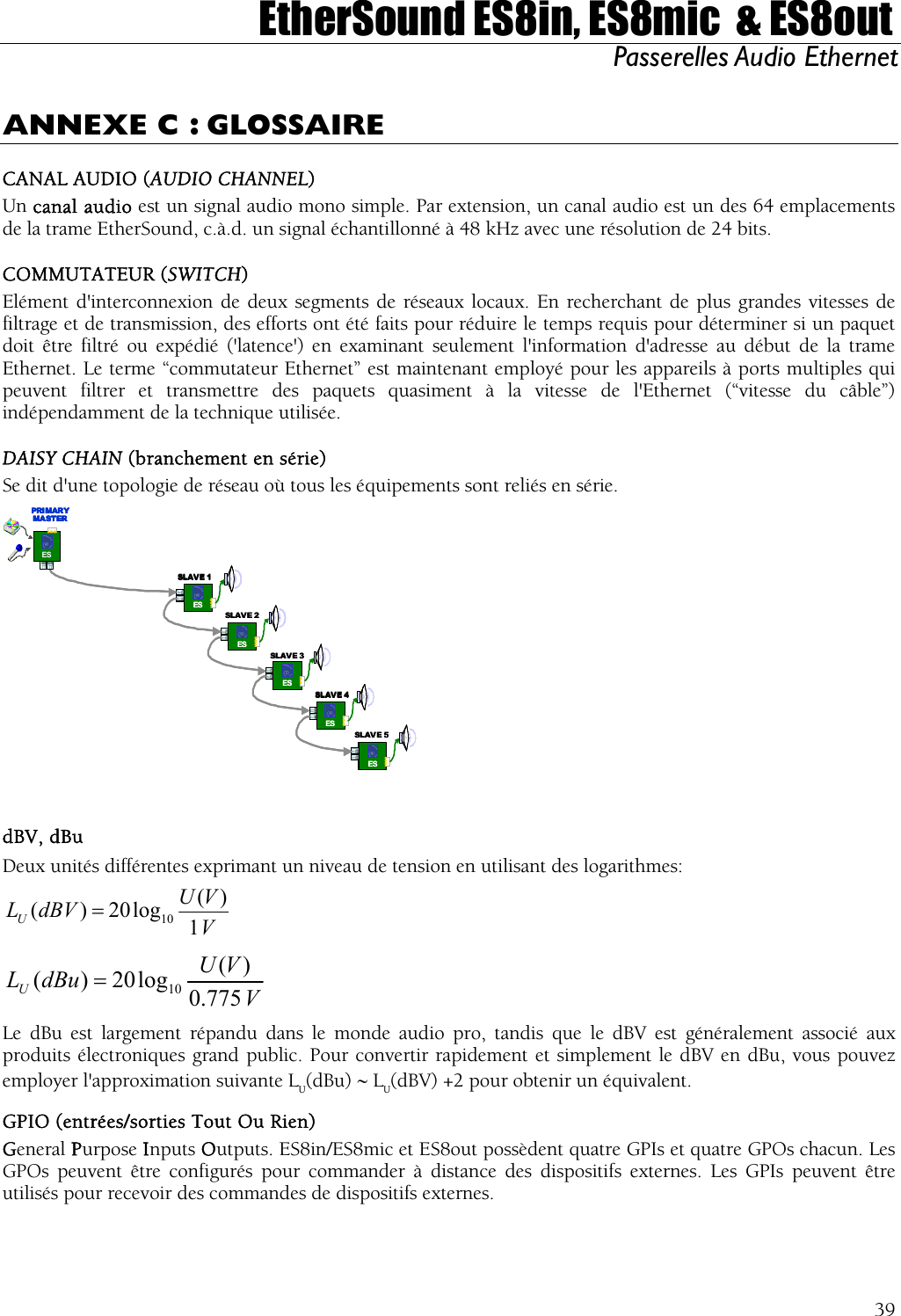  EtherSound ES8in, ES8mic  &amp; ES8out Passerelles Audio Ethernet  ANNEXE C : GLOSSAIRE CANAL AUDIO (AUDIO CHANNEL) Un canal audio est un signal audio mono simple. Par extension, un canal audio est un des 64 emplacements de la trame EtherSound, c.à.d. un signal échantillonné à 48 kHz avec une résolution de 24 bits. COMMUTATEUR (SWITCH) Elément d&apos;interconnexion de deux segments de réseaux locaux. En recherchant de plus grandes vitesses de filtrage et de transmission, des efforts ont été faits pour réduire le temps requis pour déterminer si un paquet doit être filtré ou expédié (&apos;latence&apos;) en examinant seulement l&apos;information d&apos;adresse au début de la trame Ethernet. Le terme “commutateur Ethernet” est maintenant employé pour les appareils à ports multiples qui peuvent filtrer et transmettre des paquets quasiment à la vitesse de l&apos;Ethernet (“vitesse du câble”) indépendamment de la technique utilisée. DAISY CHAIN (branchement en série) Se dit d&apos;une topologie de réseau où tous les équipements sont reliés en série. ESESESESESSLAV E 5SLAV E 4SLAVE 3SLAVE 2SLAV E 1ESPRI MAR YMA ST ERESESESESESESESESESESSLAV E 5SLAV E 4SLAVE 3SLAVE 2SLAV E 1ESPRI MAR YMA ST ERESPRI MAR YMA ST ERESESPRI MAR YMA ST ER  dBV, dBu Deux unités différentes exprimant un niveau de tension en utilisant des logarithmes: VVUdBVLU1)(log20)( 10=  VVUdBuLU775.0)(log20)( 10= Le dBu est largement répandu dans le monde audio pro, tandis que le dBV est généralement associé aux produits électroniques grand public. Pour convertir rapidement et simplement le dBV en dBu, vous pouvez employer l&apos;approximation suivante LU(dBu) ∼ LU(dBV) +2 pour obtenir un équivalent. GPIO (entrées/sorties Tout Ou Rien) General Purpose Inputs Outputs. ES8in/ES8mic et ES8out possèdent quatre GPIs et quatre GPOs chacun. Les GPOs peuvent être configurés pour commander à distance des dispositifs externes. Les GPIs peuvent être utilisés pour recevoir des commandes de dispositifs externes.  39