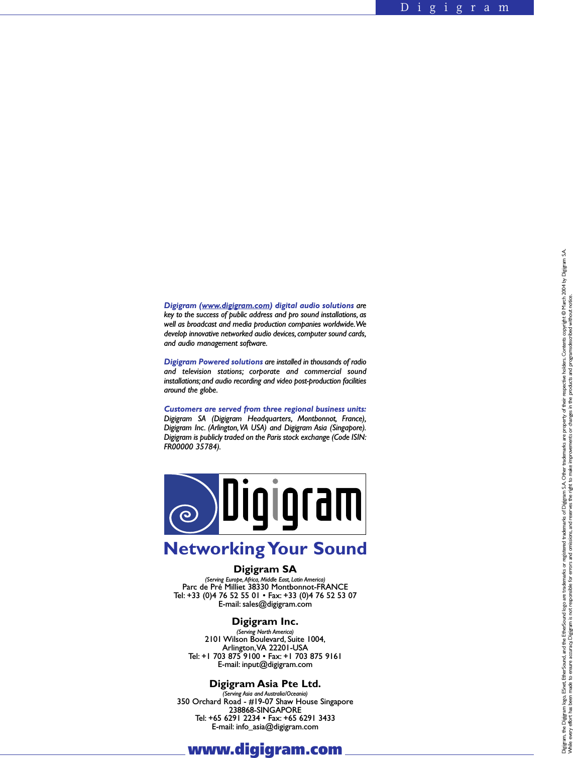 DigigramDigigram (www.digigram.com) digital audio solutions arekey to the success of public address and pro sound installations, aswell as broadcast and media production companies worldwide.Wedevelop innovative networked audio devices, computer sound cards,and audio management software.Digigram Powered solutions are installed in thousands of radioand television stations; corporate and commercial soundinstallations; and audio recording and video post-production facilitiesaround the globe.Customers are served from three regional business units:Digigram SA (Digigram Headquarters, Montbonnot, France),Digigram Inc. (Arlington, VA USA) and Digigram Asia (Singapore).Digigram is publicly traded on the Paris stock exchange (Code ISIN:FR00000 35784).www.digigram.comDigigram SA(Serving Europe, Africa, Middle East, Latin America)Parc de Pré Milliet 38330 Montbonnot-FRANCETel: +33 (0)4 76 52 55 01 • Fax: +33 (0)4 76 52 53 07E-mail: sales@digigram.comDigigram Inc.(Serving North America)2101 Wilson Boulevard, Suite 1004,Arlington,VA 22201-USATel: +1 703 875 9100 • Fax: +1 703 875 9161E-mail: input@digigram.comDigigram Asia Pte Ltd.(Serving Asia and Australia/Oceania)350 Orchard Road - #19-07 Shaw House Singapore 238868-SINGAPORETel: +65 6291 2234 • Fax: +65 6291 3433E-mail: info_asia@digigram.comNetworking Your  SoundDigigram, the Digigram logo, ESnet, EtherSound, and the EtherSound logo are trademarks or registered trademarks of Digigram S.A. Other trademarks are property of their respective holders. Contents copyright © March 2004 by Digigram S.A.While every effort has been made to ensure accuracy, Digigram is not responsible for errors and omissions, and reserves the right to make improvements or changes in the products and programsdescribed without notice.