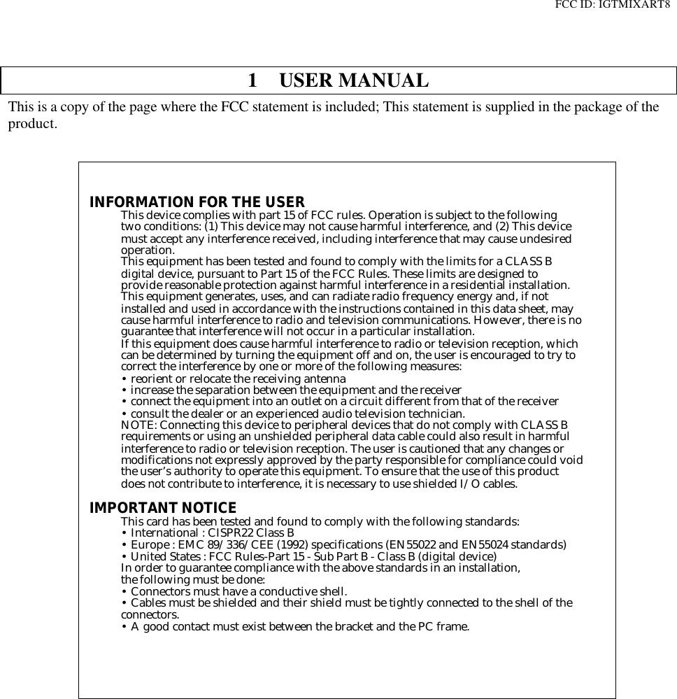 FCC ID: IGTMIXART81 USER MANUALThis is a copy of the page where the FCC statement is included; This statement is supplied in the package of theproduct.INFORMATION FOR THE USERThis device complies with part 15 of FCC rules. Operation is subject to the followingtwo conditions: (1) This device may not cause harmful interference, and (2) This devicemust accept any interference received, including interference that may cause undesiredoperation.This equipment has been tested and found to comply with the limits for a CLASS Bdigital device, pursuant to Part 15 of the FCC Rules. These limits are designed toprovide reasonable protection against harmful interference in a residential installation.This equipment generates, uses, and can radiate radio frequency energy and, if notinstalled and used in accordance with the instructions contained in this data sheet, maycause harmful interference to radio and television communications. However, there is noguarantee that interference will not occur in a particular installation.If this equipment does cause harmful interference to radio or television reception, whichcan be determined by turning the equipment off and on, the user is encouraged to try tocorrect the interference by one or more of the following measures:• reorient or relocate the receiving antenna• increase the separation between the equipment and the receiver• connect the equipment into an outlet on a circuit different from that of the receiver• consult the dealer or an experienced audio television technician.NOTE: Connecting this device to peripheral devices that do not comply with CLASS Brequirements or using an unshielded peripheral data cable could also result in harmfulinterference to radio or television reception. The user is cautioned that any changes ormodifications not expressly approved by the party responsible for compliance could voidthe user’s authority to operate this equipment. To ensure that the use of this productdoes not contribute to interference, it is necessary to use shielded I/O cables.IMPORTANT NOTICEThis card has been tested and found to comply with the following standards:• International : CISPR22 Class B• Europe : EMC 89/336/CEE (1992) specifications (EN55022 and EN55024 standards)• United States : FCC Rules-Part 15 - Sub Part B - Class B (digital device)In order to guarantee compliance with the above standards in an installation,the following must be done:• Connectors must have a conductive shell.• Cables must be shielded and their shield must be tightly connected to the shell of theconnectors.• A good contact must exist between the bracket and the PC frame.D i g i g r a m