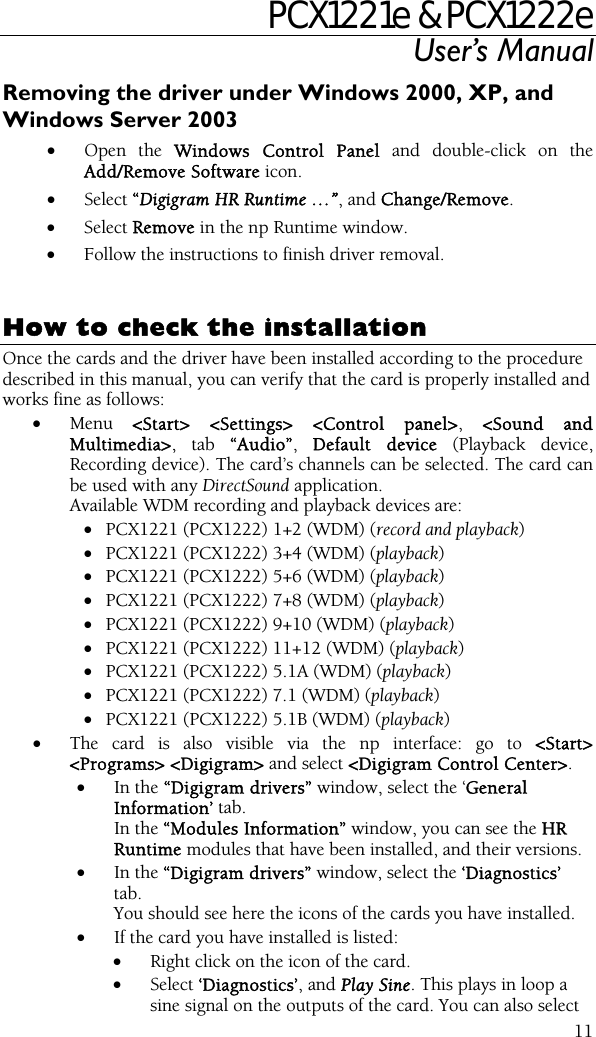 PCX1221e &amp; PCX1222e User’s Manual  11Removing the driver under Windows 2000, XP, and Windows Server 2003 • Open the Windows Control Panel and double-click on the Add/Remove Software icon.  • Select “Digigram HR Runtime …”, and Change/Remove. • Select Remove in the np Runtime window. • Follow the instructions to finish driver removal.   How to check the installation Once the cards and the driver have been installed according to the procedure described in this manual, you can verify that the card is properly installed and works fine as follows: • Menu  &lt;Start&gt; &lt;Settings&gt; &lt;Control panel&gt;, &lt;Sound and Multimedia&gt;, tab “Audio”,  Default device (Playback device, Recording device). The card’s channels can be selected. The card can be used with any DirectSound application. Available WDM recording and playback devices are:  • PCX1221 (PCX1222) 1+2 (WDM) (record and playback) • PCX1221 (PCX1222) 3+4 (WDM) (playback) • PCX1221 (PCX1222) 5+6 (WDM) (playback) • PCX1221 (PCX1222) 7+8 (WDM) (playback) • PCX1221 (PCX1222) 9+10 (WDM) (playback) • PCX1221 (PCX1222) 11+12 (WDM) (playback) • PCX1221 (PCX1222) 5.1A (WDM) (playback) • PCX1221 (PCX1222) 7.1 (WDM) (playback) • PCX1221 (PCX1222) 5.1B (WDM) (playback) • The card is also visible via the np interface: go to &lt;Start&gt; &lt;Programs&gt; &lt;Digigram&gt; and select &lt;Digigram Control Center&gt;. • In the “Digigram drivers” window, select the ‘General Information’ tab.   In the “Modules Information” window, you can see the HR Runtime modules that have been installed, and their versions. • In the “Digigram drivers” window, select the ‘Diagnostics’ tab. You should see here the icons of the cards you have installed. • If the card you have installed is listed: • Right click on the icon of the card. • Select ‘Diagnostics’, and Play Sine. This plays in loop a sine signal on the outputs of the card. You can also select 