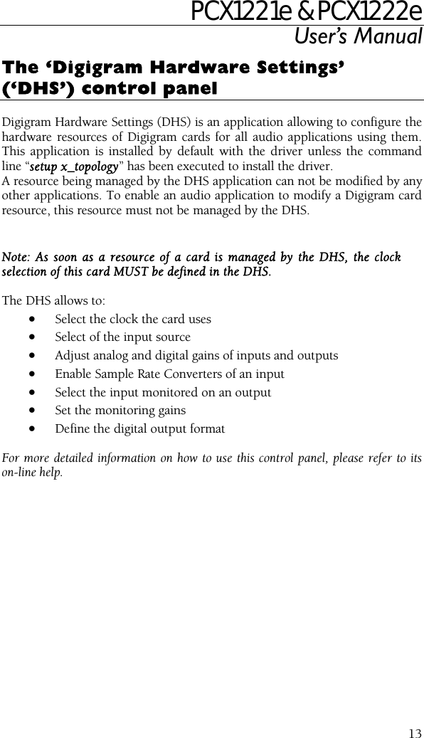 PCX1221e &amp; PCX1222e User’s Manual  13The ‘Digigram Hardware Settings’ (‘DHS’) control panel  Digigram Hardware Settings (DHS) is an application allowing to configure the hardware resources of Digigram cards for all audio applications using them. This application is installed by default with the driver unless the command line “setup x_topology” has been executed to install the driver. A resource being managed by the DHS application can not be modified by any other applications. To enable an audio application to modify a Digigram card resource, this resource must not be managed by the DHS.  Note: As soon as a resource of a card is managed by the DHS, the clock selection of this card MUST be defined in the DHS.  The DHS allows to: • Select the clock the card uses  • Select of the input source  • Adjust analog and digital gains of inputs and outputs • Enable Sample Rate Converters of an input • Select the input monitored on an output  • Set the monitoring gains  • Define the digital output format   For more detailed information on how to use this control panel, please refer to its on-line help. 