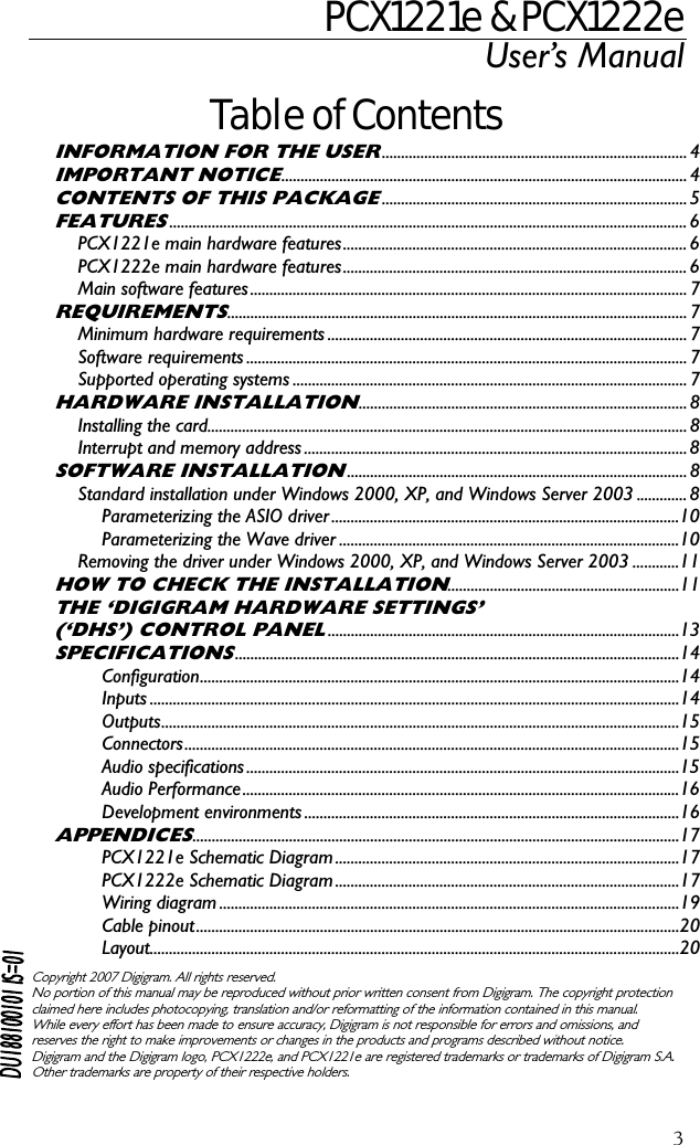 PCX1221e &amp; PCX1222e User’s Manual  3Table of Contents INFORMATION FOR THE USER............................................................................... 4 IMPORTANT NOTICE......................................................................................................... 4 CONTENTS OF THIS PACKAGE............................................................................... 5 FEATURES...................................................................................................................................... 6 PCX1221e main hardware features......................................................................................... 6 PCX1222e main hardware features......................................................................................... 6 Main software features................................................................................................................. 7 REQUIREMENTS....................................................................................................................... 7 Minimum hardware requirements ............................................................................................. 7 Software requirements .................................................................................................................. 7 Supported operating systems ...................................................................................................... 7 HARDWARE INSTALLATION..................................................................................... 8 Installing the card............................................................................................................................ 8 Interrupt and memory address ...................................................................................................8 SOFTWARE INSTALLATION........................................................................................ 8 Standard installation under Windows 2000, XP, and Windows Server 2003 ............. 8 Parameterizing the ASIO driver..........................................................................................10 Parameterizing the Wave driver ........................................................................................10 Removing the driver under Windows 2000, XP, and Windows Server 2003 ............11 HOW TO CHECK THE INSTALLATION............................................................11 THE ‘DIGIGRAM HARDWARE SETTINGS’ (‘DHS’) CONTROL PANEL...........................................................................................13 SPECIFICATIONS...................................................................................................................14 Configuration............................................................................................................................14 Inputs .........................................................................................................................................14 Outputs......................................................................................................................................15 Connectors................................................................................................................................15 Audio specifications................................................................................................................15 Audio Performance.................................................................................................................16 Development environments .................................................................................................16 APPENDICES..............................................................................................................................17 PCX1221e Schematic Diagram.........................................................................................17 PCX1222e Schematic Diagram.........................................................................................17 Wiring diagram .......................................................................................................................19 Cable pinout.............................................................................................................................20 Layout.........................................................................................................................................20  Copyright 2007 Digigram. All rights reserved. No portion of this manual may be reproduced without prior written consent from Digigram. The copyright protection claimed here includes photocopying, translation and/or reformatting of the information contained in this manual. While every effort has been made to ensure accuracy, Digigram is not responsible for errors and omissions, and reserves the right to make improvements or changes in the products and programs described without notice. Digigram and the Digigram logo, PCX1222e, and PCX1221e are registered trademarks or trademarks of Digigram S.A. Other trademarks are property of their respective holders.  