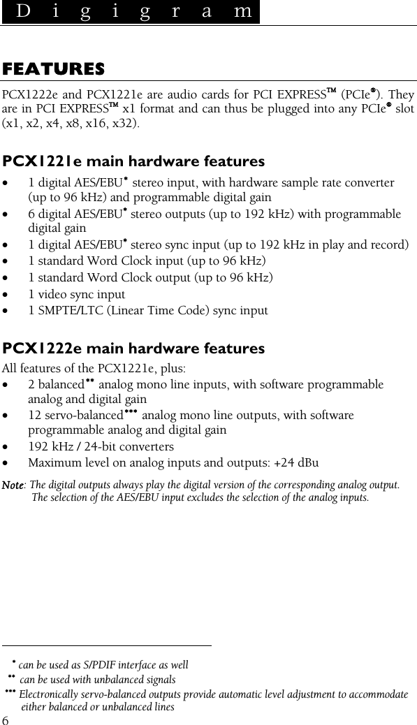  D i g i g r a m    6 FEATURES PCX1222e and PCX1221e are audio cards for PCI EXPRESSTM (PCIe®). They are in PCI EXPRESSTM x1 format and can thus be plugged into any PCIe® slot  (x1, x2, x4, x8, x16, x32).  PCX1221e main hardware features • 1 digital AES/EBU∗ stereo input, with hardware sample rate converter (up to 96 kHz) and programmable digital gain • 6 digital AES/EBU∗ stereo outputs (up to 192 kHz) with programmable digital gain • 1 digital AES/EBU∗ stereo sync input (up to 192 kHz in play and record) • 1 standard Word Clock input (up to 96 kHz) • 1 standard Word Clock output (up to 96 kHz) • 1 video sync input • 1 SMPTE/LTC (Linear Time Code) sync input  PCX1222e main hardware features All features of the PCX1221e, plus: • 2 balanced∗∗  analog mono line inputs, with software programmable analog and digital gain • 12 servo-balanced∗∗∗  analog mono line outputs, with software programmable analog and digital gain • 192 kHz / 24-bit converters • Maximum level on analog inputs and outputs: +24 dBu Note: The digital outputs always play the digital version of the corresponding analog output. The selection of the AES/EBU input excludes the selection of the analog inputs.                                                 ∗ can be used as S/PDIF interface as well ∗∗ can be used with unbalanced signals ∗∗∗ Electronically servo-balanced outputs provide automatic level adjustment to accommodate either balanced or unbalanced lines 