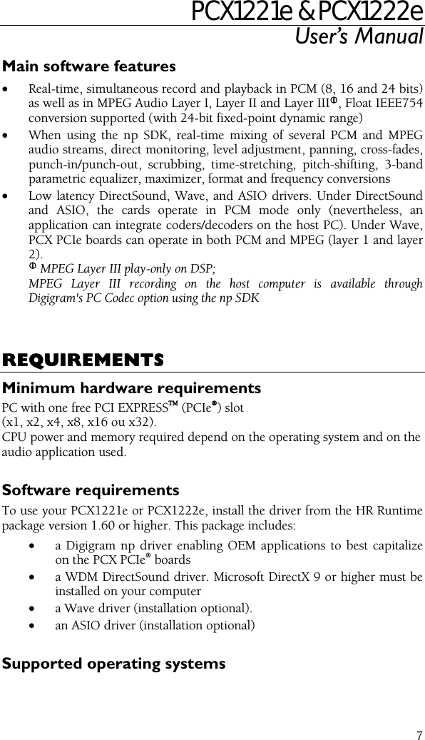 PCX1221e &amp; PCX1222e User’s Manual  7Main software features • Real-time, simultaneous record and playback in PCM (8, 16 and 24 bits) as well as in MPEG Audio Layer I, Layer II and Layer IIIL, Float IEEE754 conversion supported (with 24-bit fixed-point dynamic range) • When using the np SDK, real-time mixing of several PCM and MPEG audio streams, direct monitoring, level adjustment, panning, cross-fades, punch-in/punch-out, scrubbing, time-stretching, pitch-shifting, 3-band parametric equalizer, maximizer, format and frequency conversions • Low latency DirectSound, Wave, and ASIO drivers. Under DirectSound and ASIO, the cards operate in PCM mode only (nevertheless, an application can integrate coders/decoders on the host PC). Under Wave, PCX PCIe boards can operate in both PCM and MPEG (layer 1 and layer 2). L MPEG Layer III play-only on DSP;   MPEG Layer III recording on the host computer is available through Digigram&apos;s PC Codec option using the np SDK    REQUIREMENTS Minimum hardware requirements PC with one free PCI EXPRESSTM (PCIe®) slot (x1, x2, x4, x8, x16 ou x32). CPU power and memory required depend on the operating system and on the audio application used.  Software requirements To use your PCX1221e or PCX1222e, install the driver from the HR Runtime package version 1.60 or higher. This package includes: • a Digigram np driver enabling OEM applications to best capitalize on the PCX PCIe® boards • a WDM DirectSound driver. Microsoft DirectX 9 or higher must be installed on your computer • a Wave driver (installation optional). • an ASIO driver (installation optional)  Supported operating systems 