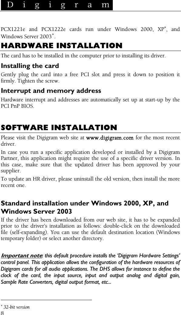  D i g i g r a m    8 PCX1221e and PCX1222e cards run under Windows 2000, XP∗, and Windows Server 2003∗. HARDWARE INSTALLATION The card has to be installed in the computer prior to installing its driver. Installing the card Gently plug the card into a free PCI slot and press it down to position it firmly. Tighten the screw. Interrupt and memory address Hardware interrupt and addresses are automatically set up at start-up by the PCI PnP BIOS.   SOFTWARE INSTALLATION Please visit the Digigram web site at www.digigram.com for the most recent driver. In case you run a specific application developed or installed by a Digigram Partner, this application might require the use of a specific driver version. In this case, make sure that the updated driver has been approved by your supplier. To update an HR driver, please uninstall the old version, then install the more recent one.  Standard installation under Windows 2000, XP, and Windows Server 2003 If the driver has been downloaded from our web site, it has to be expanded prior to the driver’s installation as follows: double-click on the downloaded file (self-expanding). You can use the default destination location (Windows temporary folder) or select another directory.  Important note: this default procedure installs the ‘Digigram Hardware Settings’ control panel. This application allows the configuration of the hardware resources of Digigram cards for all audio applications. The DHS allows for instance to define the clock of the card, the input source, input and output analog and digital gain, Sample Rate Converters, digital output format, etc...                                                 ∗ 32-bit version 