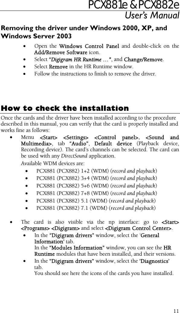 PCX881e &amp; PCX882e User’s Manual  11Removing the driver under Windows 2000, XP, and Windows Server 2003 • Open the Windows Control Panel and double-click on the Add/Remove Software icon.  • Select “Digigram HR Runtime …”, and Change/Remove. • Select Remove in the HR Runtime window. • Follow the instructions to finish to remove the driver.     How to check the installation Once the cards and the driver have been installed according to the procedure described in this manual, you can verify that the card is properly installed and works fine as follows: • Menu  &lt;Start&gt; &lt;Settings&gt; &lt;Control panel&gt;, &lt;Sound and Multimedia&gt;, tab “Audio”,  Default device (Playback device, Recording device). The card’s channels can be selected. The card can be used with any DirectSound application. Available WDM devices are:  • PCX881 (PCX882) 1+2 (WDM) (record and playback) • PCX881 (PCX882) 3+4 (WDM) (record and playback) • PCX881 (PCX882) 5+6 (WDM) (record and playback) • PCX881 (PCX882) 7+8 (WDM) (record and playback) • PCX881 (PCX882) 5.1 (WDM) (record and playback) • PCX881 (PCX882) 7.1 (WDM) (record and playback)  • The card is also visible via the np interface: go to &lt;Start&gt; &lt;Programs&gt; &lt;Digigram&gt; and select &lt;Digigram Control Center&gt;. • In the “Digigram drivers” window, select the ‘General Information’ tab.   In the “Modules Information” window, you can see the HR Runtime modules that have been installed, and their versions. • In the “Digigram drivers” window, select the ‘Diagnostics’ tab. You should see here the icons of the cards you have installed. 