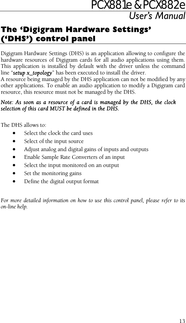 PCX881e &amp; PCX882e User’s Manual  13The ‘Digigram Hardware Settings’ (‘DHS’) control panel  Digigram Hardware Settings (DHS) is an application allowing to configure the hardware resources of Digigram cards for all audio applications using them. This application is installed by default with the driver unless the command line “setup x_topology” has been executed to install the driver. A resource being managed by the DHS application can not be modified by any other applications. To enable an audio application to modify a Digigram card resource, this resource must not be managed by the DHS. Note: As soon as a resource of a card is managed by the DHS, the clock selection of this card MUST be defined in the DHS.  The DHS allows to: • Select the clock the card uses  • Select of the input source  • Adjust analog and digital gains of inputs and outputs • Enable Sample Rate Converters of an input • Select the input monitored on an output  • Set the monitoring gains  • Define the digital output format    For more detailed information on how to use this control panel, please refer to its on-line help.  