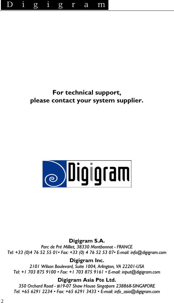  D i g i g r a m    2         For technical support, please contact your system supplier.               Digigram S.A. Parc de Pré Milliet, 38330 Montbonnot - FRANCE Tel: +33 (0)4 76 52 55 01• Fax: +33 (0) 4 76 52 53 07• E-mail: info@digigram.com Digigram Inc. 2101 Wilson Boulevard, Suite 1004, Arlington, VA 22201-USA Tel: +1 703 875 9100 • Fax: +1 703 875 9161 • E-mail: input@digigram.com Digigram Asia Pte Ltd. 350 Orchard Road - #19-07 Shaw House Singapore 238868-SINGAPORE Tel: +65 6291 2234 • Fax: +65 6291 3433 • E-mail: info_asia@digigram.com