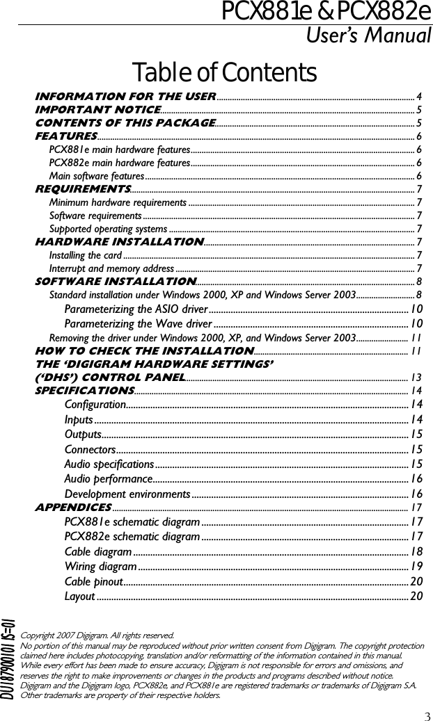 PCX881e &amp; PCX882e User’s Manual  3Table of Contents INFORMATION FOR THE USER...........................................................................................4 IMPORTANT NOTICE.....................................................................................................................5 CONTENTS OF THIS PACKAGE............................................................................................5 FEATURES..................................................................................................................................................6 PCX881e main hardware features....................................................................................................... 6 PCX882e main hardware features....................................................................................................... 6 Main software features............................................................................................................................6 REQUIREMENTS...................................................................................................................................7 Minimum hardware requirements ........................................................................................................7 Software requirements.............................................................................................................................7 Supported operating systems .................................................................................................................7 HARDWARE INSTALLATION.................................................................................................7 Installing the card ......................................................................................................................................7 Interrupt and memory address .............................................................................................................. 7 SOFTWARE INSTALLATION.....................................................................................................8 Standard installation under Windows 2000, XP and Windows Server 2003...........................8 Parameterizing the ASIO driver..................................................................................10 Parameterizing the Wave driver ................................................................................10 Removing the driver under Windows 2000, XP, and Windows Server 2003........................ 11 HOW TO CHECK THE INSTALLATION....................................................................... 11 THE ‘DIGIGRAM HARDWARE SETTINGS’ (‘DHS’) CONTROL PANEL....................................................................................................... 13 SPECIFICATIONS.............................................................................................................................. 14 Configuration....................................................................................................................14 Inputs .................................................................................................................................14 Outputs..............................................................................................................................15 Connectors........................................................................................................................15 Audio specifications........................................................................................................15 Audio performance.........................................................................................................16 Development environments.........................................................................................16 APPENDICES........................................................................................................................................ 17 PCX881e schematic diagram.....................................................................................17 PCX882e schematic diagram.....................................................................................17 Cable diagram .................................................................................................................18 Wiring diagram ...............................................................................................................19 Cable pinout.....................................................................................................................20 Layout ................................................................................................................................20    Copyright 2007 Digigram. All rights reserved. No portion of this manual may be reproduced without prior written consent from Digigram. The copyright protection claimed here includes photocopying, translation and/or reformatting of the information contained in this manual. While every effort has been made to ensure accuracy, Digigram is not responsible for errors and omissions, and reserves the right to make improvements or changes in the products and programs described without notice. Digigram and the Digigram logo, PCX882e, and PCX881e are registered trademarks or trademarks of Digigram S.A. Other trademarks are property of their respective holders.  