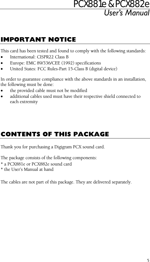 PCX881e &amp; PCX882e User’s Manual  5   IMPORTANT NOTICE  This card has been tested and found to comply with the following standards: • International: CISPR22 Class B • Europe: EMC 89/336/CEE (1992) specifications • United States: FCC Rules-Part 15-Class B (digital device)  In order to guarantee compliance with the above standards in an installation, the following must be done: • the provided cable must not be modified • additional cables used must have their respective shield connected to each extremity      CONTENTS OF THIS PACKAGE  Thank you for purchasing a Digigram PCX sound card.  The package consists of the following components: * a PCX881e or PCX882e sound card * the User’s Manual at hand  The cables are not part of this package. They are delivered separately.  