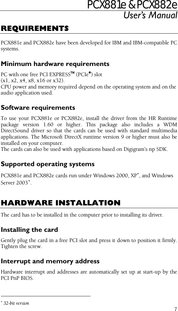 PCX881e &amp; PCX882e User’s Manual  7REQUIREMENTS  PCX881e and PCX882e have been developed for IBM and IBM-compatible PC systems. Minimum hardware requirements PC with one free PCI EXPRESSTM (PCIe®) slot (x1, x2, x4, x8, x16 or x32). CPU power and memory required depend on the operating system and on the audio application used. Software requirements To use your PCX881e or PCX882e, install the driver from the HR Runtime package version 1.60 or higher. This package also includes a WDM DirectSound driver so that the cards can be used with standard multimedia applications. The Microsoft DirectX runtime version 9 or higher must also be installed on your computer. The cards can also be used with applications based on Digigram’s np SDK. Supported operating systems PCX881e and PCX882e cards run under Windows 2000, XP∗, and Windows Server 2003∗.   HARDWARE INSTALLATION The card has to be installed in the computer prior to installing its driver. Installing the card Gently plug the card in a free PCI slot and press it down to position it firmly. Tighten the screw. Interrupt and memory address Hardware interrupt and addresses are automatically set up at start-up by the PCI PnP BIOS.                                                 ∗ 32-bit version 