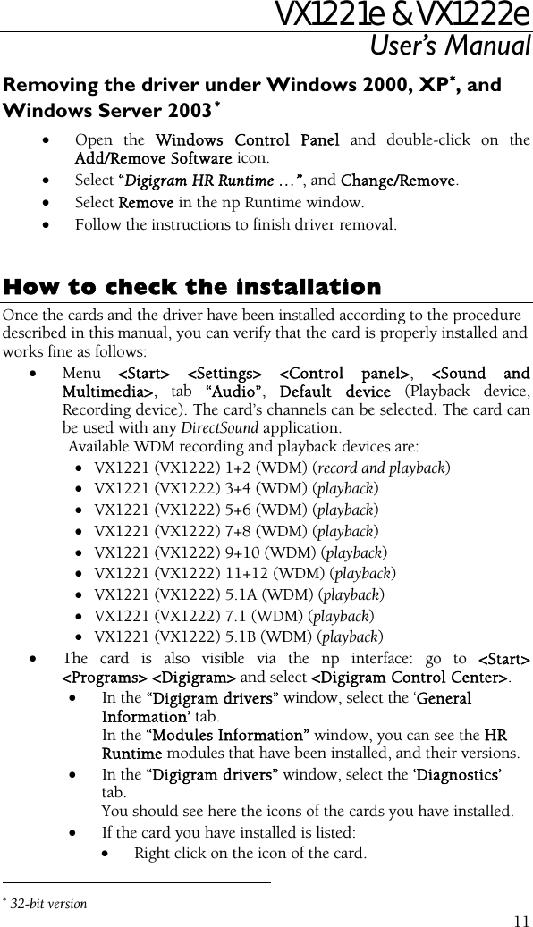 VX1221e &amp; VX1222e User’s Manual  11Removing the driver under Windows 2000, XP∗, and Windows Server 2003∗  • Open the Windows Control Panel and double-click on the Add/Remove Software icon.  • Select “Digigram HR Runtime …”, and Change/Remove. • Select Remove in the np Runtime window. • Follow the instructions to finish driver removal.   How to check the installation Once the cards and the driver have been installed according to the procedure described in this manual, you can verify that the card is properly installed and works fine as follows: • Menu  &lt;Start&gt; &lt;Settings&gt; &lt;Control panel&gt;, &lt;Sound and Multimedia&gt;, tab “Audio”,  Default device (Playback device, Recording device). The card’s channels can be selected. The card can be used with any DirectSound application. Available WDM recording and playback devices are:  • VX1221 (VX1222) 1+2 (WDM) (record and playback) • VX1221 (VX1222) 3+4 (WDM) (playback) • VX1221 (VX1222) 5+6 (WDM) (playback) • VX1221 (VX1222) 7+8 (WDM) (playback) • VX1221 (VX1222) 9+10 (WDM) (playback) • VX1221 (VX1222) 11+12 (WDM) (playback) • VX1221 (VX1222) 5.1A (WDM) (playback) • VX1221 (VX1222) 7.1 (WDM) (playback) • VX1221 (VX1222) 5.1B (WDM) (playback) • The card is also visible via the np interface: go to &lt;Start&gt; &lt;Programs&gt; &lt;Digigram&gt; and select &lt;Digigram Control Center&gt;. • In the “Digigram drivers” window, select the ‘General Information’ tab.  In the “Modules Information” window, you can see the HR Runtime modules that have been installed, and their versions. • In the “Digigram drivers” window, select the ‘Diagnostics’ tab. You should see here the icons of the cards you have installed. • If the card you have installed is listed: • Right click on the icon of the card.                                                 ∗ 32-bit version 