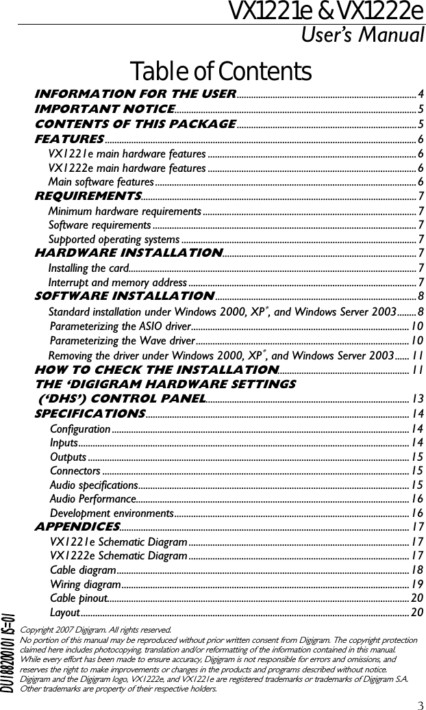 VX1221e &amp; VX1222e User’s Manual  3Table of Contents INFORMATION FOR THE USER...........................................................................4 IMPORTANT NOTICE.....................................................................................................5 CONTENTS OF THIS PACKAGE...........................................................................5 FEATURES..................................................................................................................................6 VX1221e main hardware features .......................................................................................6 VX1222e main hardware features .......................................................................................6 Main software features.............................................................................................................6 REQUIREMENTS...................................................................................................................7 Minimum hardware requirements .........................................................................................7 Software requirements ..............................................................................................................7 Supported operating systems ..................................................................................................7 HARDWARE INSTALLATION.................................................................................7 Installing the card........................................................................................................................7 Interrupt and memory address ...............................................................................................7 SOFTWARE INSTALLATION....................................................................................8 Standard installation under Windows 2000, XP∗, and Windows Server 2003........8 Parameterizing the ASIO driver........................................................................................... 10 Parameterizing the Wave driver.........................................................................................10 Removing the driver under Windows 2000, XP∗, and Windows Server 2003...... 11 HOW TO CHECK THE INSTALLATION....................................................... 11 THE ‘DIGIGRAM HARDWARE SETTINGS  (‘DHS’) CONTROL PANEL..................................................................................... 13 SPECIFICATIONS.............................................................................................................. 14 Configuration ............................................................................................................................14 Inputs..........................................................................................................................................14 Outputs ......................................................................................................................................15 Connectors ................................................................................................................................15 Audio specifications.................................................................................................................15 Audio Performance..................................................................................................................16 Development environments..................................................................................................16 APPENDICES......................................................................................................................... 17 VX1221e Schematic Diagram ............................................................................................17 VX1222e Schematic Diagram ............................................................................................17 Cable diagram..........................................................................................................................18 Wiring diagram........................................................................................................................19 Cable pinout..............................................................................................................................20 Layout......................................................................................................................................... 20  Copyright 2007 Digigram. All rights reserved. No portion of this manual may be reproduced without prior written consent from Digigram. The copyright protection claimed here includes photocopying, translation and/or reformatting of the information contained in this manual. While every effort has been made to ensure accuracy, Digigram is not responsible for errors and omissions, and reserves the right to make improvements or changes in the products and programs described without notice. Digigram and the Digigram logo, VX1222e, and VX1221e are registered trademarks or trademarks of Digigram S.A. Other trademarks are property of their respective holders.  