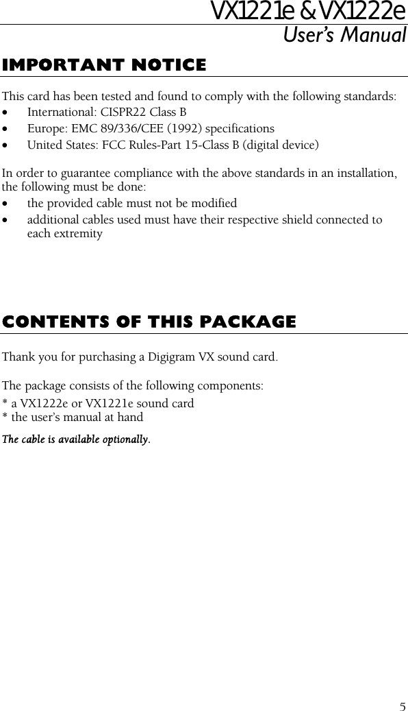 VX1221e &amp; VX1222e User’s Manual  5IMPORTANT NOTICE  This card has been tested and found to comply with the following standards: • International: CISPR22 Class B • Europe: EMC 89/336/CEE (1992) specifications • United States: FCC Rules-Part 15-Class B (digital device)  In order to guarantee compliance with the above standards in an installation, the following must be done: • the provided cable must not be modified • additional cables used must have their respective shield connected to each extremity      CONTENTS OF THIS PACKAGE  Thank you for purchasing a Digigram VX sound card.  The package consists of the following components: * a VX1222e or VX1221e sound card * the user’s manual at hand The cable is available optionally.   